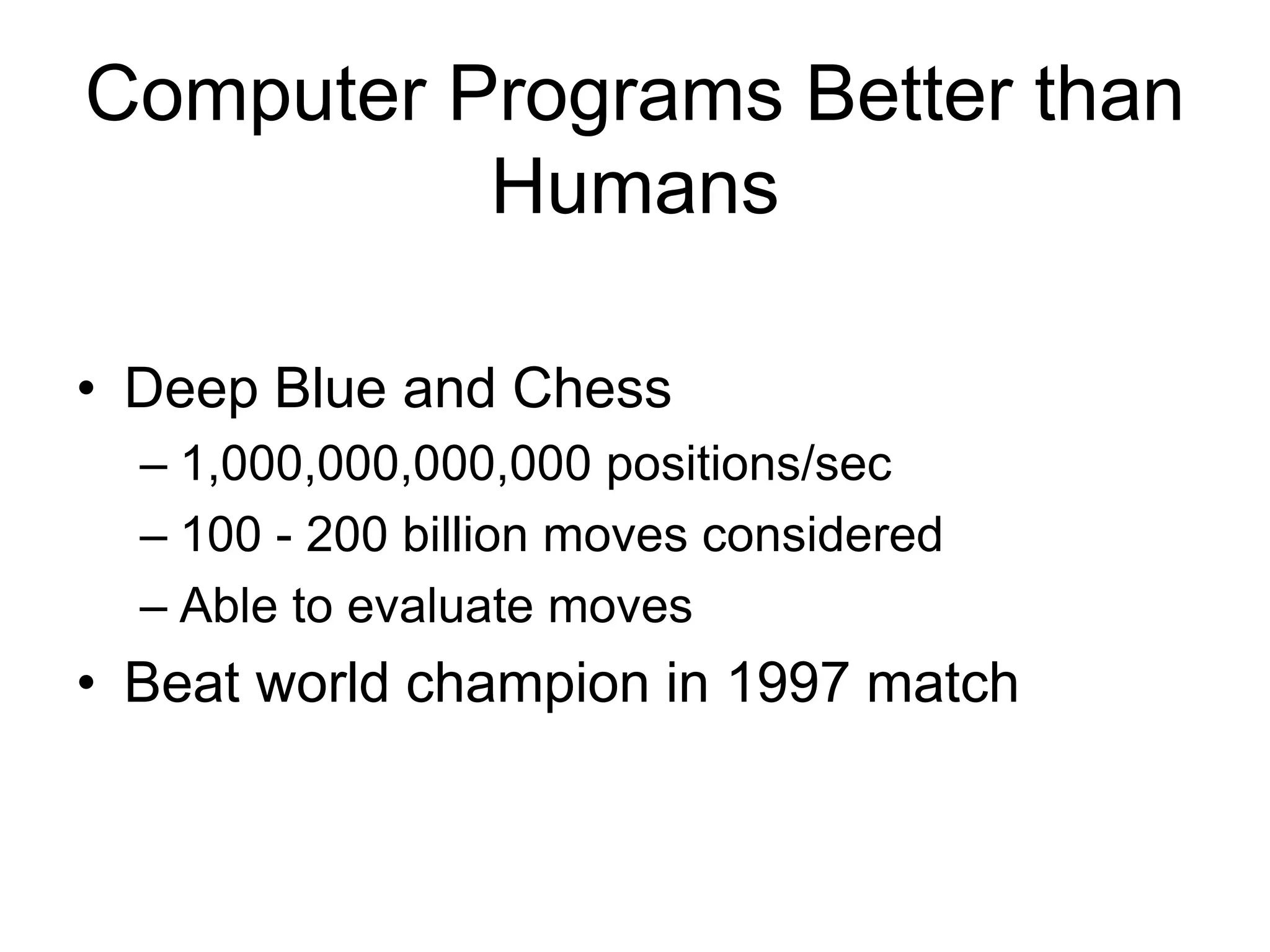 Computer Programs Better than
          Humans

• Deep Blue and Chess
  – 1,000,000,000,000 positions/sec
  – 100 - 200 billion moves considered
  – Able to evaluate moves
• Beat world champion in 1997 match
 