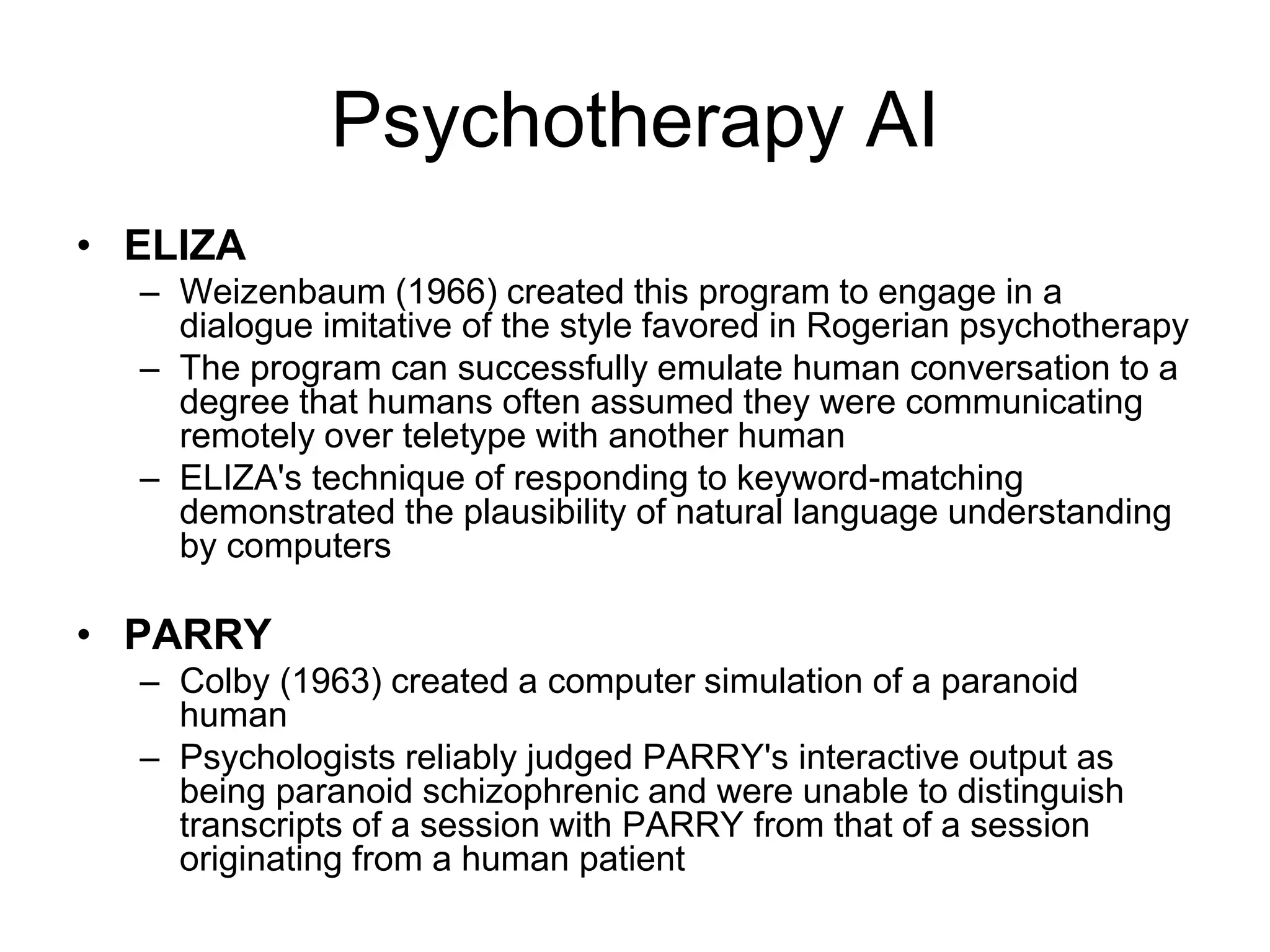 Psychotherapy AI
• ELIZA
  – Weizenbaum (1966) created this program to engage in a
    dialogue imitative of the style favored in Rogerian psychotherapy
  – The program can successfully emulate human conversation to a
    degree that humans often assumed they were communicating
    remotely over teletype with another human
  – ELIZA's technique of responding to keyword-matching
    demonstrated the plausibility of natural language understanding
    by computers

• PARRY
  – Colby (1963) created a computer simulation of a paranoid
    human
  – Psychologists reliably judged PARRY's interactive output as
    being paranoid schizophrenic and were unable to distinguish
    transcripts of a session with PARRY from that of a session
    originating from a human patient
 
