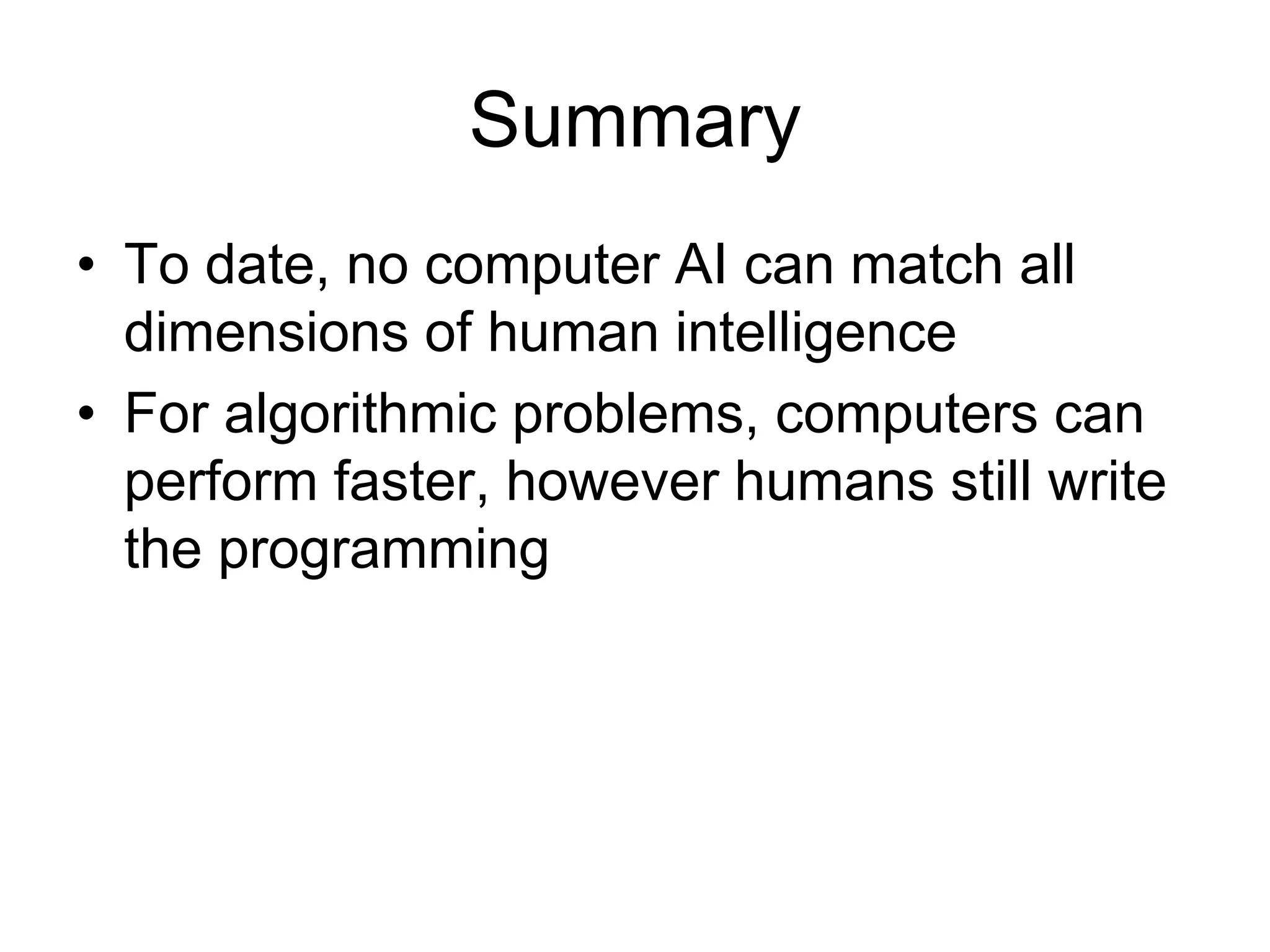 Summary
• To date, no computer AI can match all
  dimensions of human intelligence
• For algorithmic problems, computers can
  perform faster, however humans still write
  the programming
 
