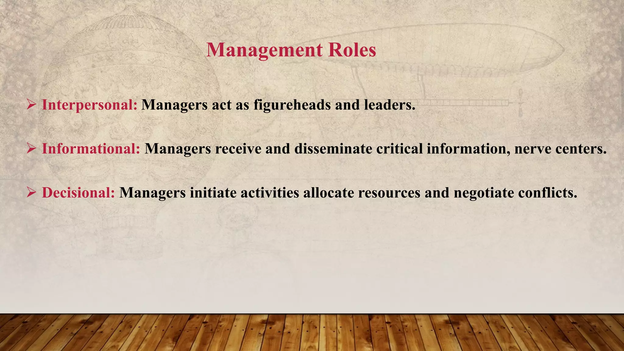 Management Roles
 Interpersonal: Managers act as figureheads and leaders.
 Informational: Managers receive and disseminate critical information, nerve centers.
 Decisional: Managers initiate activities allocate resources and negotiate conflicts.
 