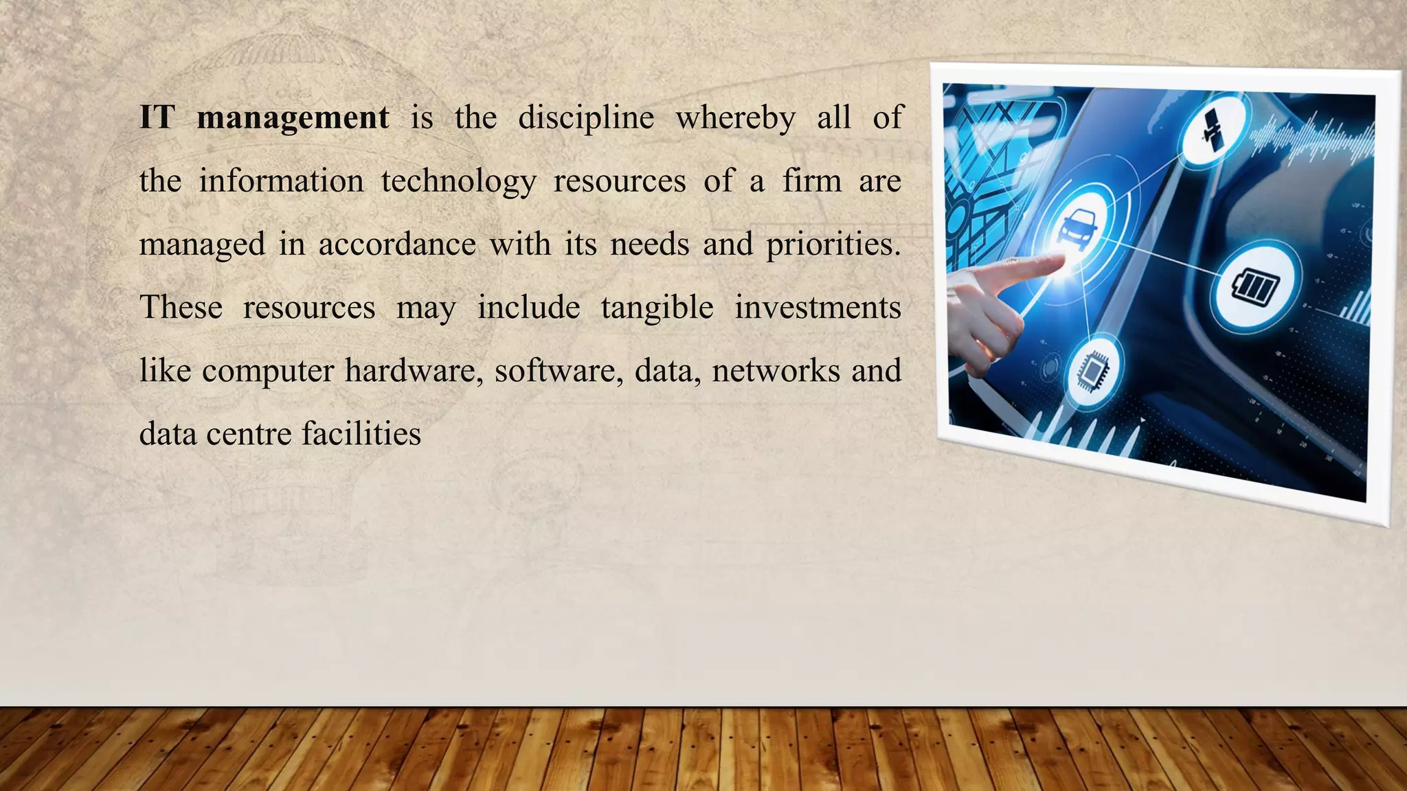 IT management is the discipline whereby all of
the information technology resources of a firm are
managed in accordance with its needs and priorities.
These resources may include tangible investments
like computer hardware, software, data, networks and
data centre facilities
 