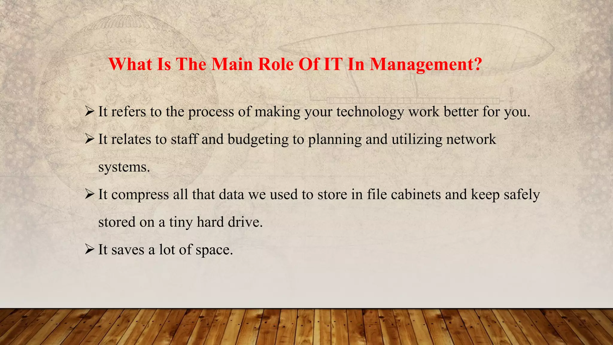 What Is The Main Role Of IT In Management?
It refers to the process of making your technology work better for you.
It relates to staff and budgeting to planning and utilizing network
systems.
It compress all that data we used to store in file cabinets and keep safely
stored on a tiny hard drive.
It saves a lot of space.
 