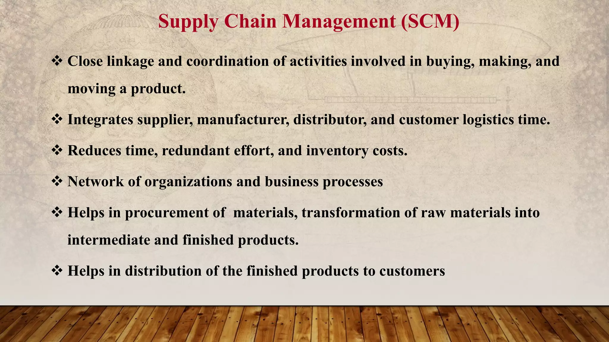 Supply Chain Management (SCM)
 Close linkage and coordination of activities involved in buying, making, and
moving a product.
 Integrates supplier, manufacturer, distributor, and customer logistics time.
 Reduces time, redundant effort, and inventory costs.
 Network of organizations and business processes
 Helps in procurement of materials, transformation of raw materials into
intermediate and finished products.
 Helps in distribution of the finished products to customers
 