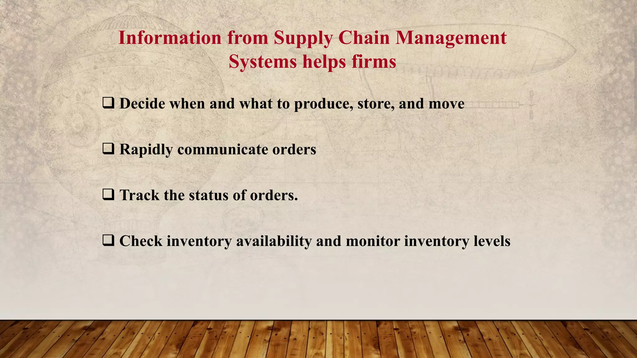 Information from Supply Chain Management
Systems helps firms
 Decide when and what to produce, store, and move
 Rapidly communicate orders
 Track the status of orders.
 Check inventory availability and monitor inventory levels
 