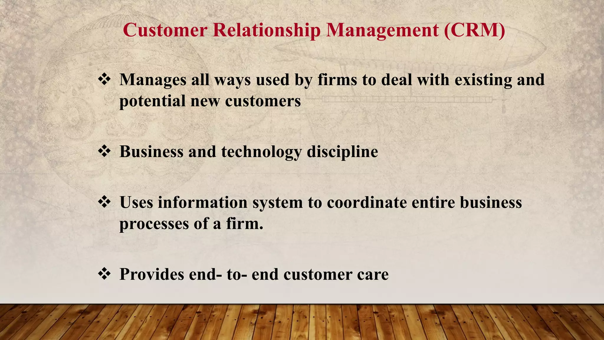 Customer Relationship Management (CRM)
 Manages all ways used by firms to deal with existing and
potential new customers
 Business and technology discipline
 Uses information system to coordinate entire business
processes of a firm.
 Provides end- to- end customer care
 