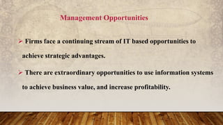 Management Opportunities
 Firms face a continuing stream of IT based opportunities to
achieve strategic advantages.
 There are extraordinary opportunities to use information systems
to achieve business value, and increase profitability.
 