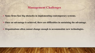 Management Challenges
 Some firms face big obstacles in implementing contemporary systems.
 Once an advantage is achieved, there are difficulties in sustaining the advantage.
 Organizations often cannot change enough to accommodate new technologies.
 