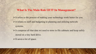 What Is The Main Role Of IT In Management?
It refers to the process of making your technology work better for you.
It relates to staff and budgeting to planning and utilizing network
systems.
It compress all that data we used to store in file cabinets and keep safely
stored on a tiny hard drive.
It saves a lot of space.
 