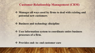 Customer Relationship Management (CRM)
 Manages all ways used by firms to deal with existing and
potential new customers
 Business and technology discipline
 Uses information system to coordinate entire business
processes of a firm.
 Provides end- to- end customer care
 