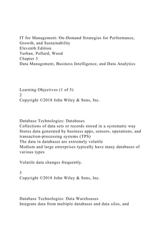 IT for Management: On-Demand Strategies for Performance,
Growth, and Sustainability
Eleventh Edition
Turban, Pollard, Wood
Chapter 3
Data Management, Business Intelligence, and Data Analytics
Learning Objectives (1 of 5)
2
Copyright ©2018 John Wiley & Sons, Inc.
Database Technologies: Databases
Collections of data sets or records stored in a systematic way
Stores data generated by business apps, sensors, operations, and
transaction-processing systems (TPS)
The data in databases are extremely volatile
Medium and large enterprises typically have many databases of
various types
Volatile data changes frequently.
3
Copyright ©2018 John Wiley & Sons, Inc.
Database Technologies: Data Warehouses
Integrate data from multiple databases and data silos, and
 
