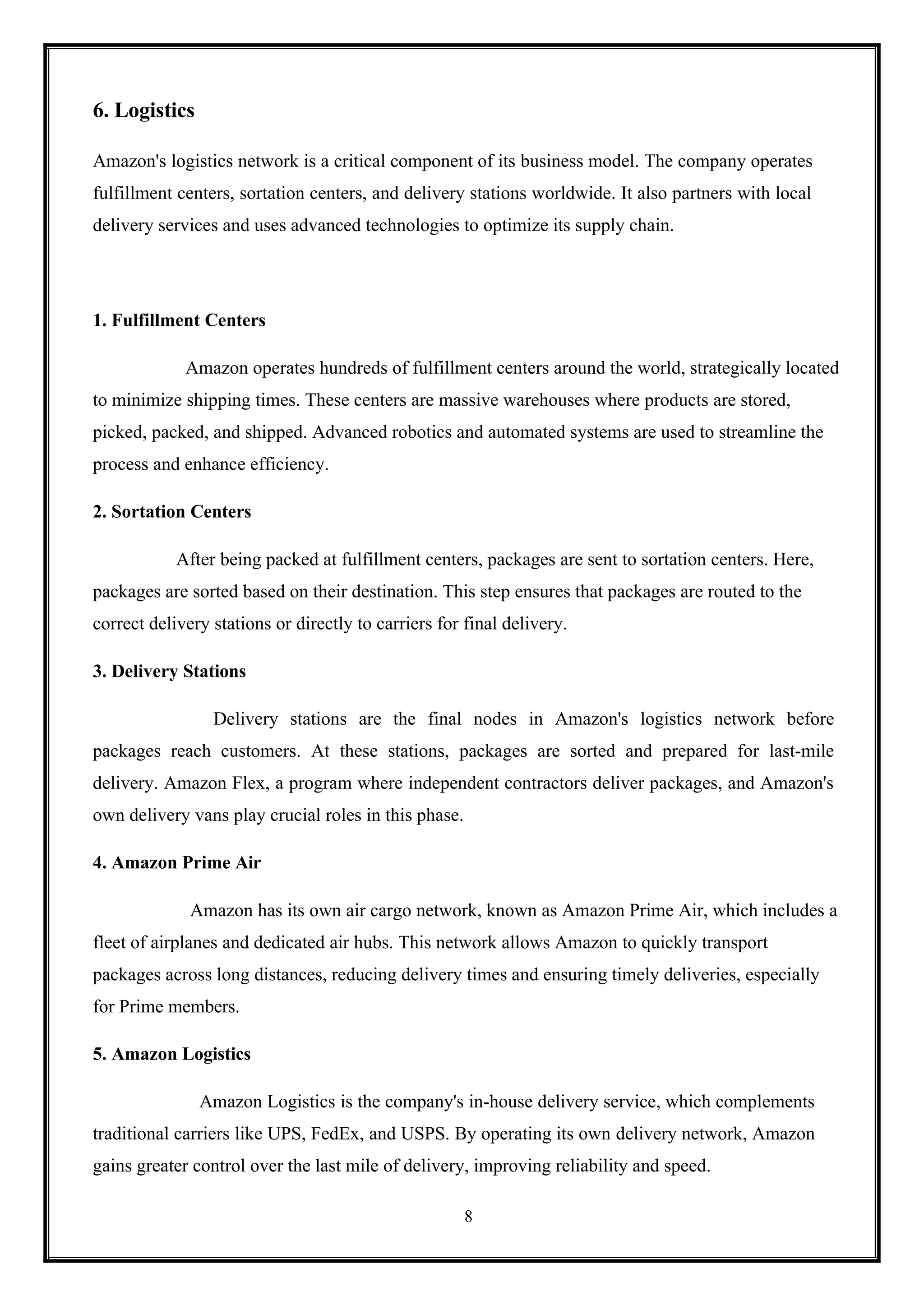 8
6. Logistics
Amazon's logistics network is a critical component of its business model. The company operates
fulfillment centers, sortation centers, and delivery stations worldwide. It also partners with local
delivery services and uses advanced technologies to optimize its supply chain.
1. Fulfillment Centers
Amazon operates hundreds of fulfillment centers around the world, strategically located
to minimize shipping times. These centers are massive warehouses where products are stored,
picked, packed, and shipped. Advanced robotics and automated systems are used to streamline the
process and enhance efficiency.
2. Sortation Centers
After being packed at fulfillment centers, packages are sent to sortation centers. Here,
packages are sorted based on their destination. This step ensures that packages are routed to the
correct delivery stations or directly to carriers for final delivery.
3. Delivery Stations
Delivery stations are the final nodes in Amazon's logistics network before
packages reach customers. At these stations, packages are sorted and prepared for last-mile
delivery. Amazon Flex, a program where independent contractors deliver packages, and Amazon's
own delivery vans play crucial roles in this phase.
4. Amazon Prime Air
Amazon has its own air cargo network, known as Amazon Prime Air, which includes a
fleet of airplanes and dedicated air hubs. This network allows Amazon to quickly transport
packages across long distances, reducing delivery times and ensuring timely deliveries, especially
for Prime members.
5. Amazon Logistics
Amazon Logistics is the company's in-house delivery service, which complements
traditional carriers like UPS, FedEx, and USPS. By operating its own delivery network, Amazon
gains greater control over the last mile of delivery, improving reliability and speed.
 