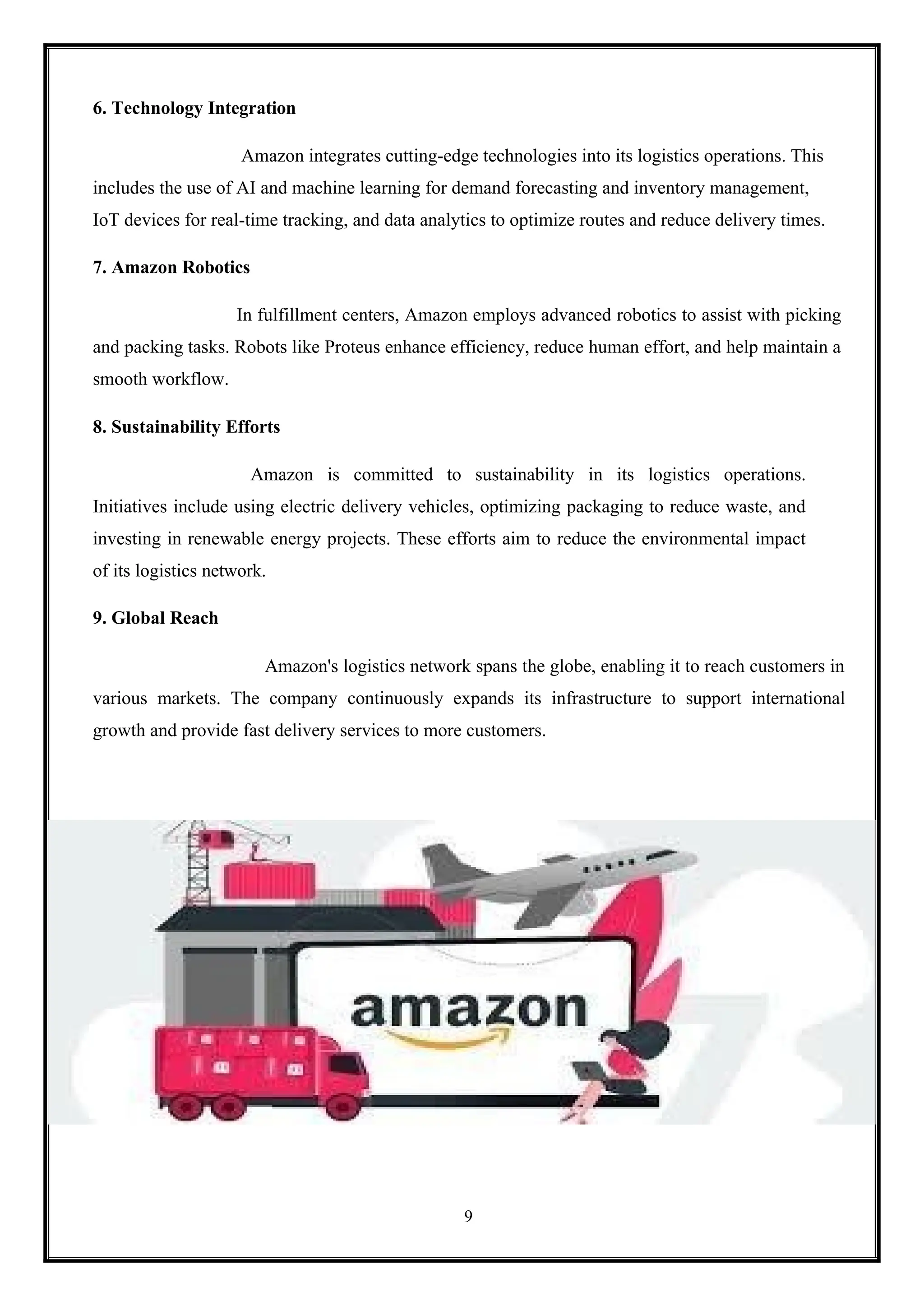 9
6. Technology Integration
Amazon integrates cutting-edge technologies into its logistics operations. This
includes the use of AI and machine learning for demand forecasting and inventory management,
IoT devices for real-time tracking, and data analytics to optimize routes and reduce delivery times.
7. Amazon Robotics
In fulfillment centers, Amazon employs advanced robotics to assist with picking
and packing tasks. Robots like Proteus enhance efficiency, reduce human effort, and help maintain a
smooth workflow.
8. Sustainability Efforts
Amazon is committed to sustainability in its logistics operations.
Initiatives include using electric delivery vehicles, optimizing packaging to reduce waste, and
investing in renewable energy projects. These efforts aim to reduce the environmental impact
of its logistics network.
9. Global Reach
Amazon's logistics network spans the globe, enabling it to reach customers in
various markets. The company continuously expands its infrastructure to support international
growth and provide fast delivery services to more customers.
 