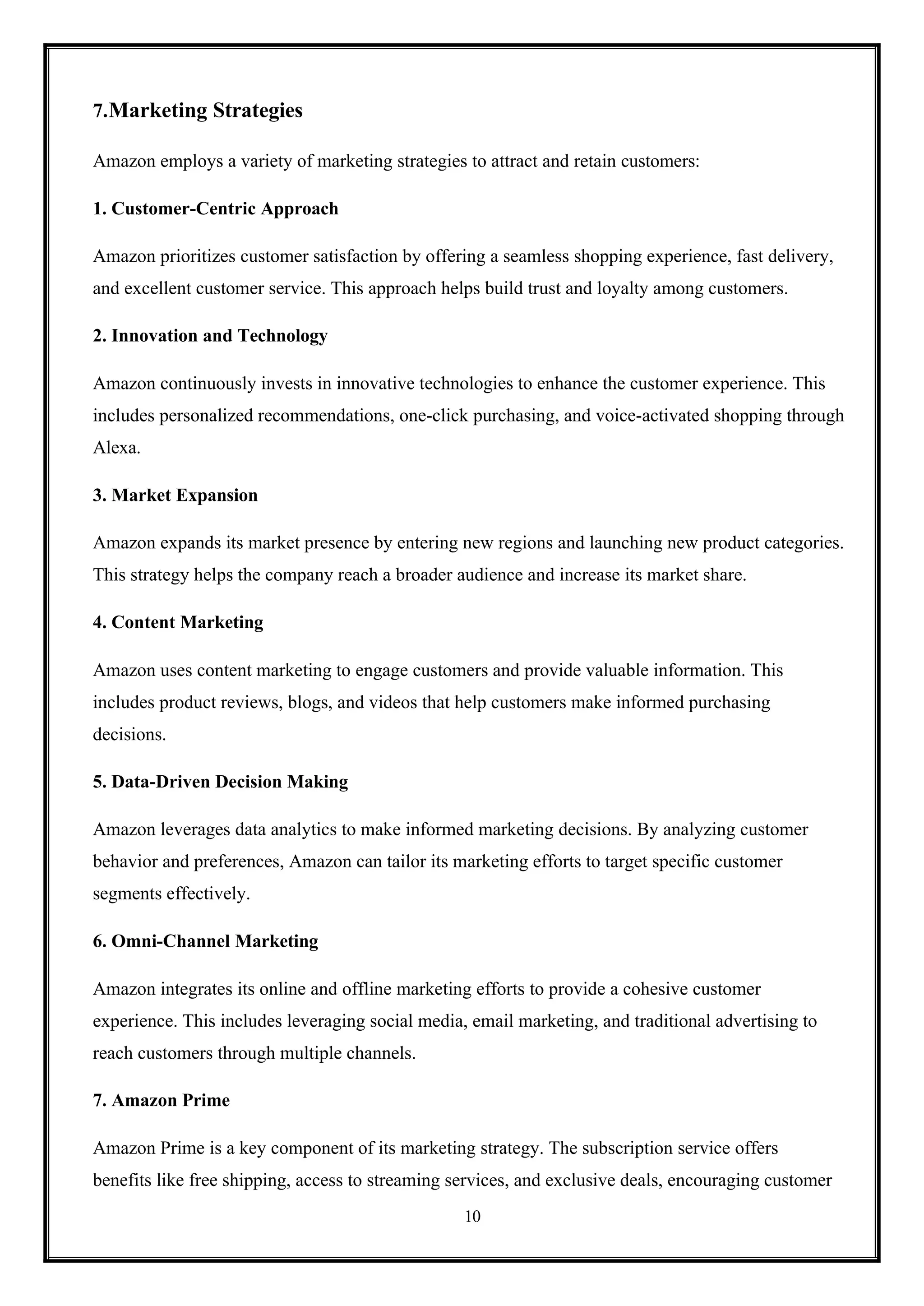 10
7.Marketing Strategies
Amazon employs a variety of marketing strategies to attract and retain customers:
1. Customer-Centric Approach
Amazon prioritizes customer satisfaction by offering a seamless shopping experience, fast delivery,
and excellent customer service. This approach helps build trust and loyalty among customers.
2. Innovation and Technology
Amazon continuously invests in innovative technologies to enhance the customer experience. This
includes personalized recommendations, one-click purchasing, and voice-activated shopping through
Alexa.
3. Market Expansion
Amazon expands its market presence by entering new regions and launching new product categories.
This strategy helps the company reach a broader audience and increase its market share.
4. Content Marketing
Amazon uses content marketing to engage customers and provide valuable information. This
includes product reviews, blogs, and videos that help customers make informed purchasing
decisions.
5. Data-Driven Decision Making
Amazon leverages data analytics to make informed marketing decisions. By analyzing customer
behavior and preferences, Amazon can tailor its marketing efforts to target specific customer
segments effectively.
6. Omni-Channel Marketing
Amazon integrates its online and offline marketing efforts to provide a cohesive customer
experience. This includes leveraging social media, email marketing, and traditional advertising to
reach customers through multiple channels.
7. Amazon Prime
Amazon Prime is a key component of its marketing strategy. The subscription service offers
benefits like free shipping, access to streaming services, and exclusive deals, encouraging customer
 
