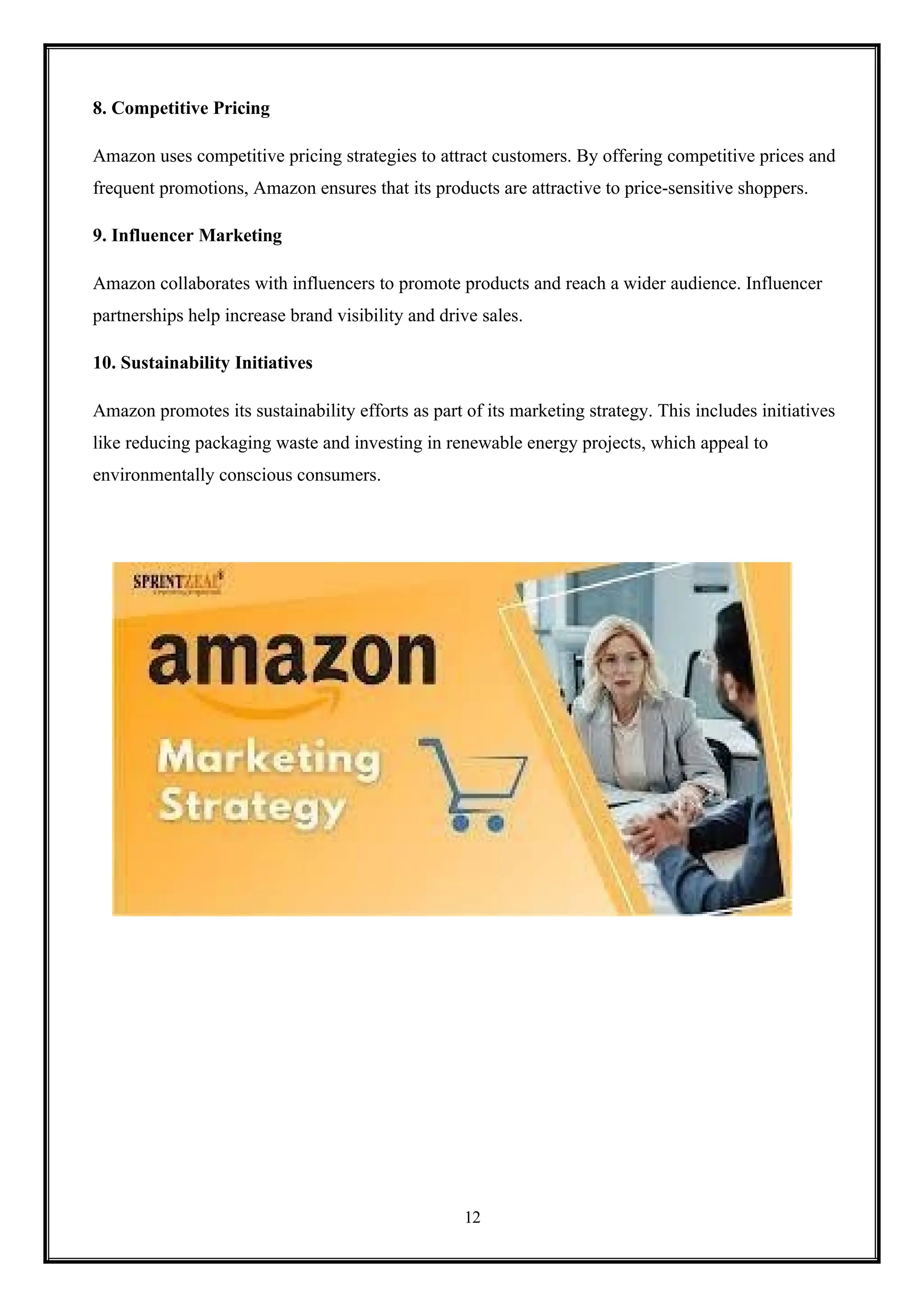 12
8. Competitive Pricing
Amazon uses competitive pricing strategies to attract customers. By offering competitive prices and
frequent promotions, Amazon ensures that its products are attractive to price-sensitive shoppers.
9. Influencer Marketing
Amazon collaborates with influencers to promote products and reach a wider audience. Influencer
partnerships help increase brand visibility and drive sales.
10. Sustainability Initiatives
Amazon promotes its sustainability efforts as part of its marketing strategy. This includes initiatives
like reducing packaging waste and investing in renewable energy projects, which appeal to
environmentally conscious consumers.
 