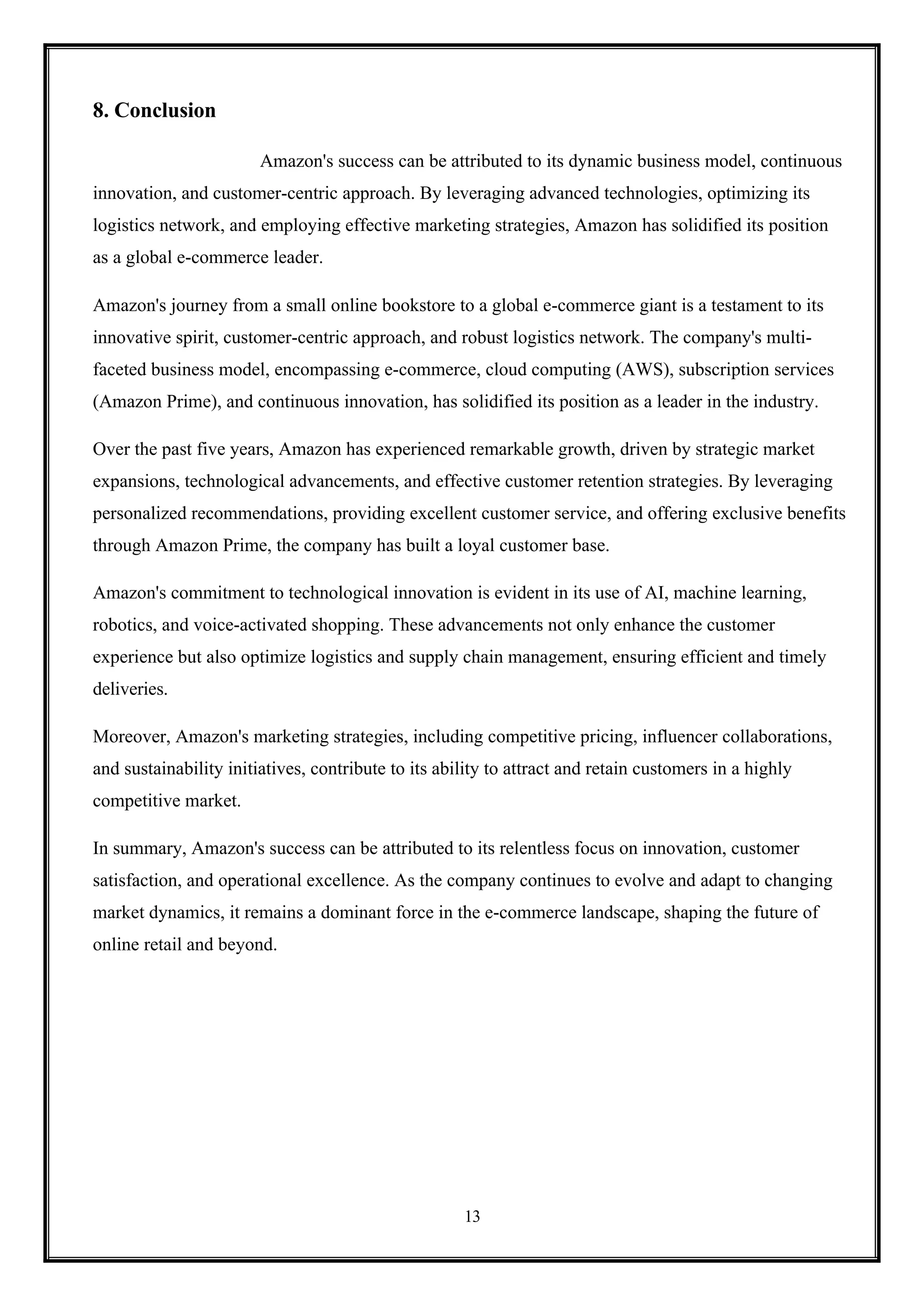 13
8. Conclusion
Amazon's success can be attributed to its dynamic business model, continuous
innovation, and customer-centric approach. By leveraging advanced technologies, optimizing its
logistics network, and employing effective marketing strategies, Amazon has solidified its position
as a global e-commerce leader.
Amazon's journey from a small online bookstore to a global e-commerce giant is a testament to its
innovative spirit, customer-centric approach, and robust logistics network. The company's multi-
faceted business model, encompassing e-commerce, cloud computing (AWS), subscription services
(Amazon Prime), and continuous innovation, has solidified its position as a leader in the industry.
Over the past five years, Amazon has experienced remarkable growth, driven by strategic market
expansions, technological advancements, and effective customer retention strategies. By leveraging
personalized recommendations, providing excellent customer service, and offering exclusive benefits
through Amazon Prime, the company has built a loyal customer base.
Amazon's commitment to technological innovation is evident in its use of AI, machine learning,
robotics, and voice-activated shopping. These advancements not only enhance the customer
experience but also optimize logistics and supply chain management, ensuring efficient and timely
deliveries.
Moreover, Amazon's marketing strategies, including competitive pricing, influencer collaborations,
and sustainability initiatives, contribute to its ability to attract and retain customers in a highly
competitive market.
In summary, Amazon's success can be attributed to its relentless focus on innovation, customer
satisfaction, and operational excellence. As the company continues to evolve and adapt to changing
market dynamics, it remains a dominant force in the e-commerce landscape, shaping the future of
online retail and beyond.
 