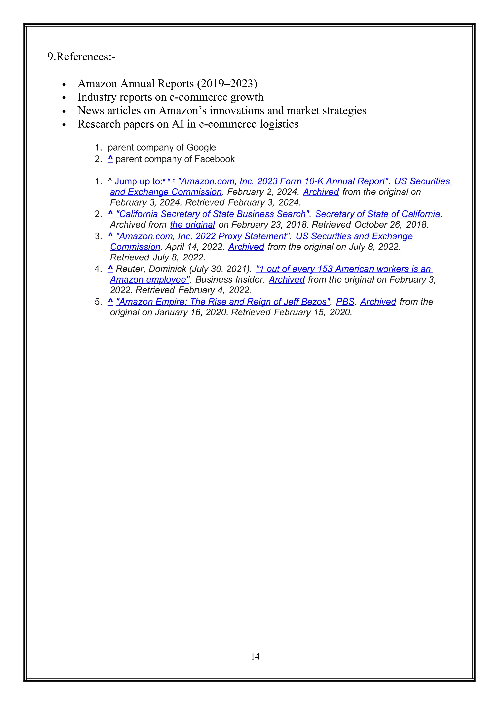 14
9.References:-
 Amazon Annual Reports (2019–2023)
 Industry reports on e-commerce growth
 News articles on Amazon’s innovations and market strategies
 Research papers on AI in e-commerce logistics
1. parent company of Google
2. ^ parent company of Facebook
1. ^ Jump up to:a b c
"Amazon.com, Inc. 2023 Form 10-K Annual Report". US Securities
and Exchange Commission. February 2, 2024. Archived from the original on
February 3, 2024. Retrieved February 3, 2024.
2. ^ "California Secretary of State Business Search". Secretary of State of California.
Archived from the original on February 23, 2018. Retrieved October 26, 2018.
3. ^ "Amazon.com, Inc. 2022 Proxy Statement". US Securities and Exchange
Commission. April 14, 2022. Archived from the original on July 8, 2022.
Retrieved July 8, 2022.
4. ^ Reuter, Dominick (July 30, 2021). "1 out of every 153 American workers is an
Amazon employee". Business Insider. Archived from the original on February 3,
2022. Retrieved February 4, 2022.
5. ^ "Amazon Empire: The Rise and Reign of Jeff Bezos". PBS. Archived from the
original on January 16, 2020. Retrieved February 15, 2020.
 