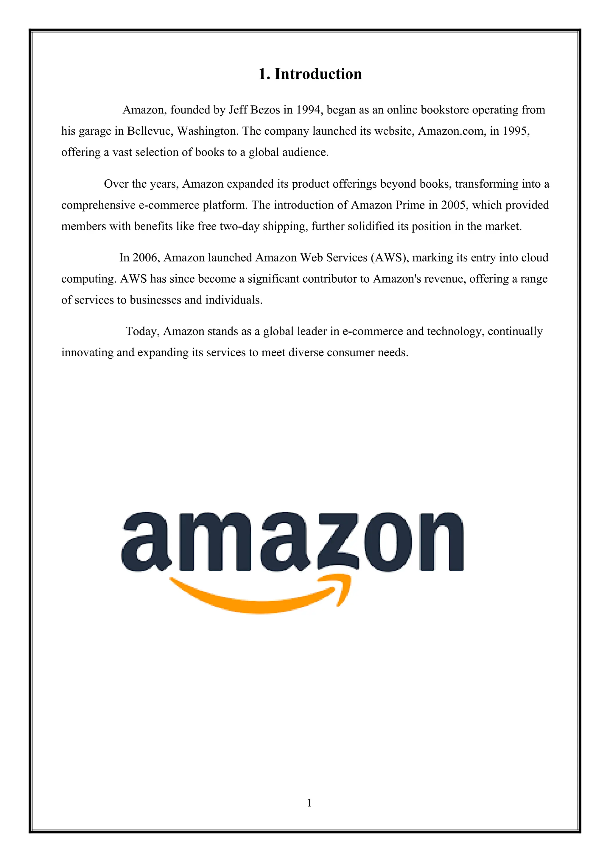 1
1. Introduction
Amazon, founded by Jeff Bezos in 1994, began as an online bookstore operating from
his garage in Bellevue, Washington. The company launched its website, Amazon.com, in 1995,
offering a vast selection of books to a global audience.
Over the years, Amazon expanded its product offerings beyond books, transforming into a
comprehensive e-commerce platform. The introduction of Amazon Prime in 2005, which provided
members with benefits like free two-day shipping, further solidified its position in the market.
In 2006, Amazon launched Amazon Web Services (AWS), marking its entry into cloud
computing. AWS has since become a significant contributor to Amazon's revenue, offering a range
of services to businesses and individuals.
Today, Amazon stands as a global leader in e-commerce and technology, continually
innovating and expanding its services to meet diverse consumer needs.
 