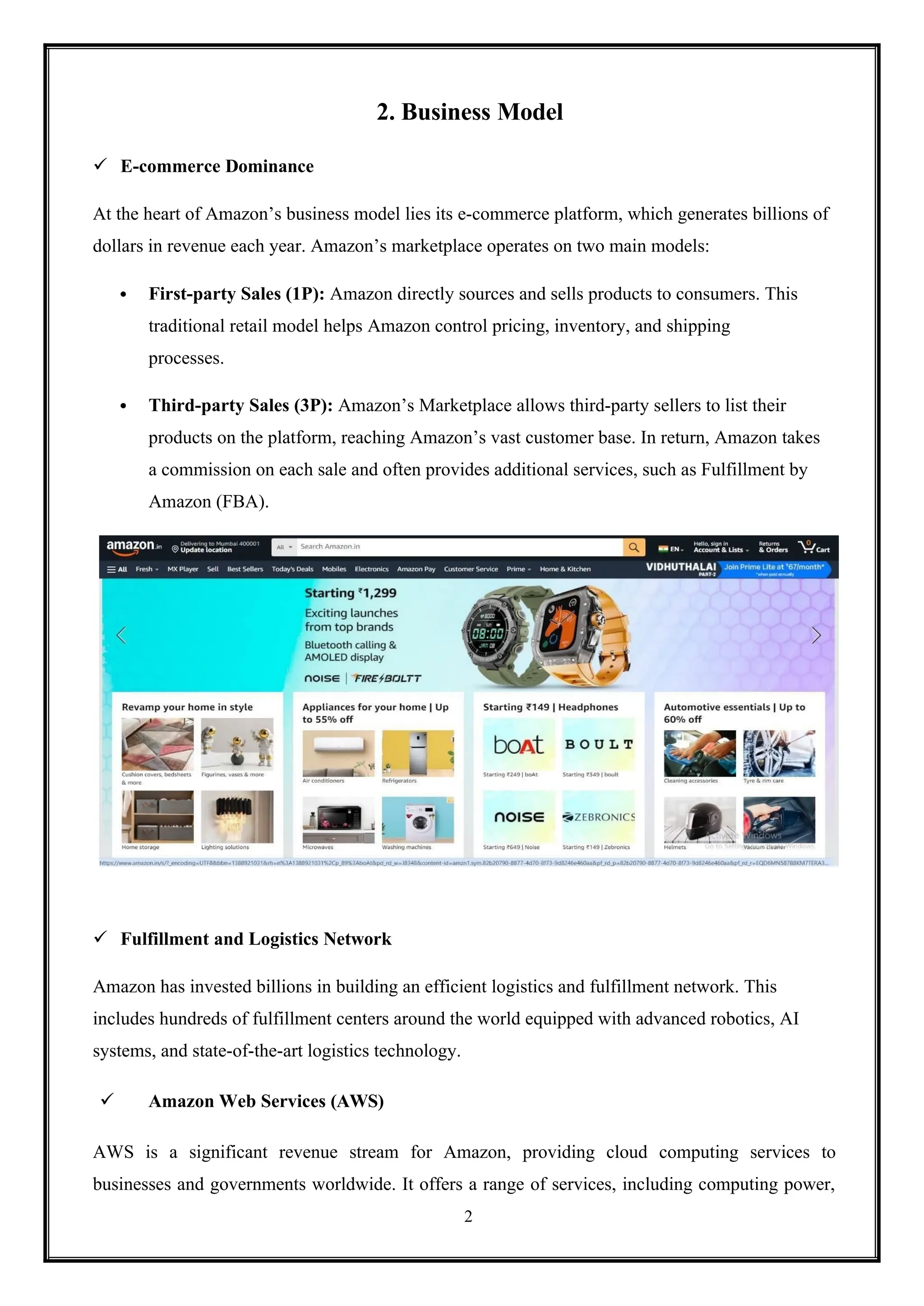 2
2. Business Model
 E-commerce Dominance
At the heart of Amazon’s business model lies its e-commerce platform, which generates billions of
dollars in revenue each year. Amazon’s marketplace operates on two main models:
 First-party Sales (1P): Amazon directly sources and sells products to consumers. This
traditional retail model helps Amazon control pricing, inventory, and shipping
processes.
 Third-party Sales (3P): Amazon’s Marketplace allows third-party sellers to list their
products on the platform, reaching Amazon’s vast customer base. In return, Amazon takes
a commission on each sale and often provides additional services, such as Fulfillment by
Amazon (FBA).
 Fulfillment and Logistics Network
Amazon has invested billions in building an efficient logistics and fulfillment network. This
includes hundreds of fulfillment centers around the world equipped with advanced robotics, AI
systems, and state-of-the-art logistics technology.
 Amazon Web Services (AWS)
AWS is a significant revenue stream for Amazon, providing cloud computing services to
businesses and governments worldwide. It offers a range of services, including computing power,
 
