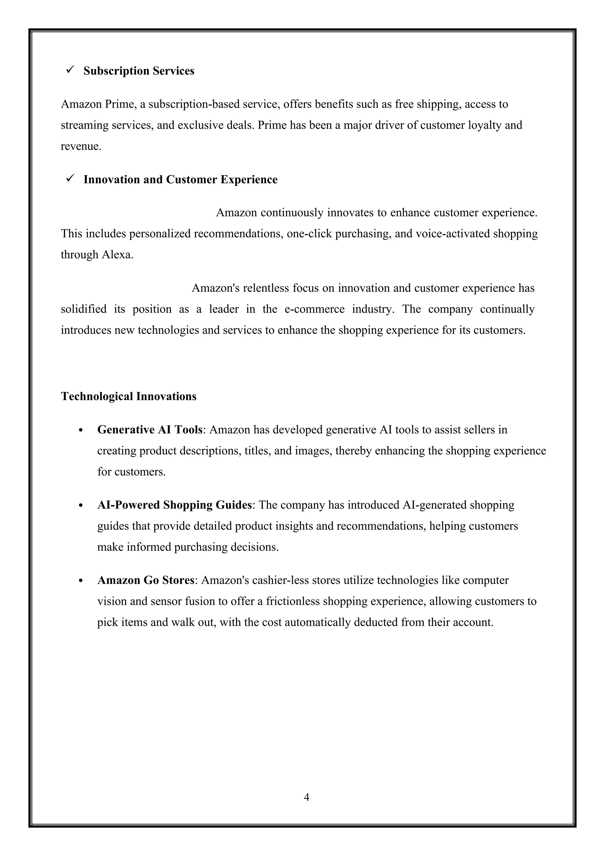 4
 Subscription Services
Amazon Prime, a subscription-based service, offers benefits such as free shipping, access to
streaming services, and exclusive deals. Prime has been a major driver of customer loyalty and
revenue.
 Innovation and Customer Experience
Amazon continuously innovates to enhance customer experience.
This includes personalized recommendations, one-click purchasing, and voice-activated shopping
through Alexa.
Amazon's relentless focus on innovation and customer experience has
solidified its position as a leader in the e-commerce industry. The company continually
introduces new technologies and services to enhance the shopping experience for its customers.
Technological Innovations
 Generative AI Tools: Amazon has developed generative AI tools to assist sellers in
creating product descriptions, titles, and images, thereby enhancing the shopping experience
for customers.
 AI-Powered Shopping Guides: The company has introduced AI-generated shopping
guides that provide detailed product insights and recommendations, helping customers
make informed purchasing decisions.
 Amazon Go Stores: Amazon's cashier-less stores utilize technologies like computer
vision and sensor fusion to offer a frictionless shopping experience, allowing customers to
pick items and walk out, with the cost automatically deducted from their account.
 