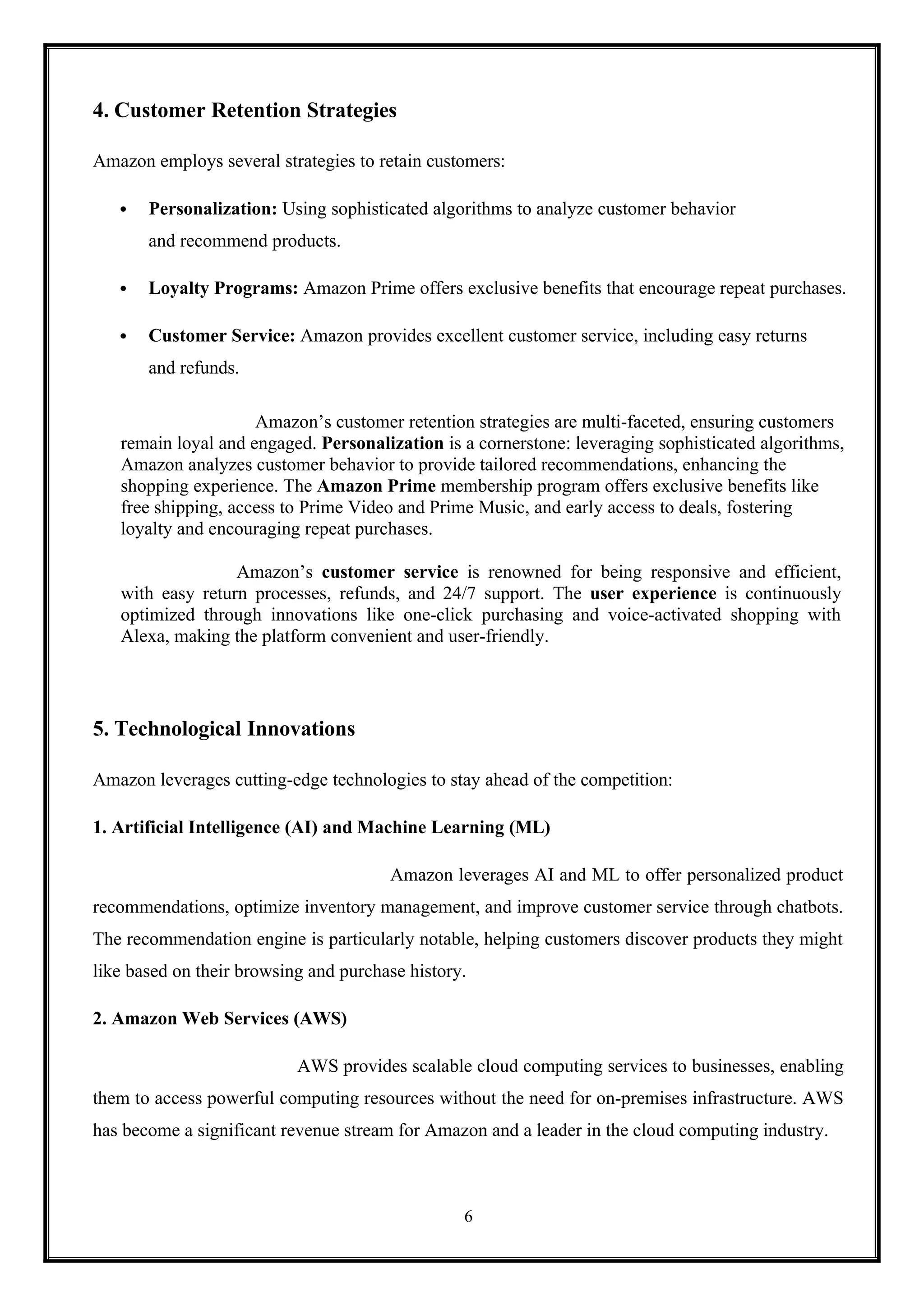 6
4. Customer Retention Strategies
Amazon employs several strategies to retain customers:
 Personalization: Using sophisticated algorithms to analyze customer behavior
and recommend products.
 Loyalty Programs: Amazon Prime offers exclusive benefits that encourage repeat purchases.
 Customer Service: Amazon provides excellent customer service, including easy returns
and refunds.
Amazon’s customer retention strategies are multi-faceted, ensuring customers
remain loyal and engaged. Personalization is a cornerstone: leveraging sophisticated algorithms,
Amazon analyzes customer behavior to provide tailored recommendations, enhancing the
shopping experience. The Amazon Prime membership program offers exclusive benefits like
free shipping, access to Prime Video and Prime Music, and early access to deals, fostering
loyalty and encouraging repeat purchases.
Amazon’s customer service is renowned for being responsive and efficient,
with easy return processes, refunds, and 24/7 support. The user experience is continuously
optimized through innovations like one-click purchasing and voice-activated shopping with
Alexa, making the platform convenient and user-friendly.
5. Technological Innovations
Amazon leverages cutting-edge technologies to stay ahead of the competition:
1. Artificial Intelligence (AI) and Machine Learning (ML)
Amazon leverages AI and ML to offer personalized product
recommendations, optimize inventory management, and improve customer service through chatbots.
The recommendation engine is particularly notable, helping customers discover products they might
like based on their browsing and purchase history.
2. Amazon Web Services (AWS)
AWS provides scalable cloud computing services to businesses, enabling
them to access powerful computing resources without the need for on-premises infrastructure. AWS
has become a significant revenue stream for Amazon and a leader in the cloud computing industry.
 