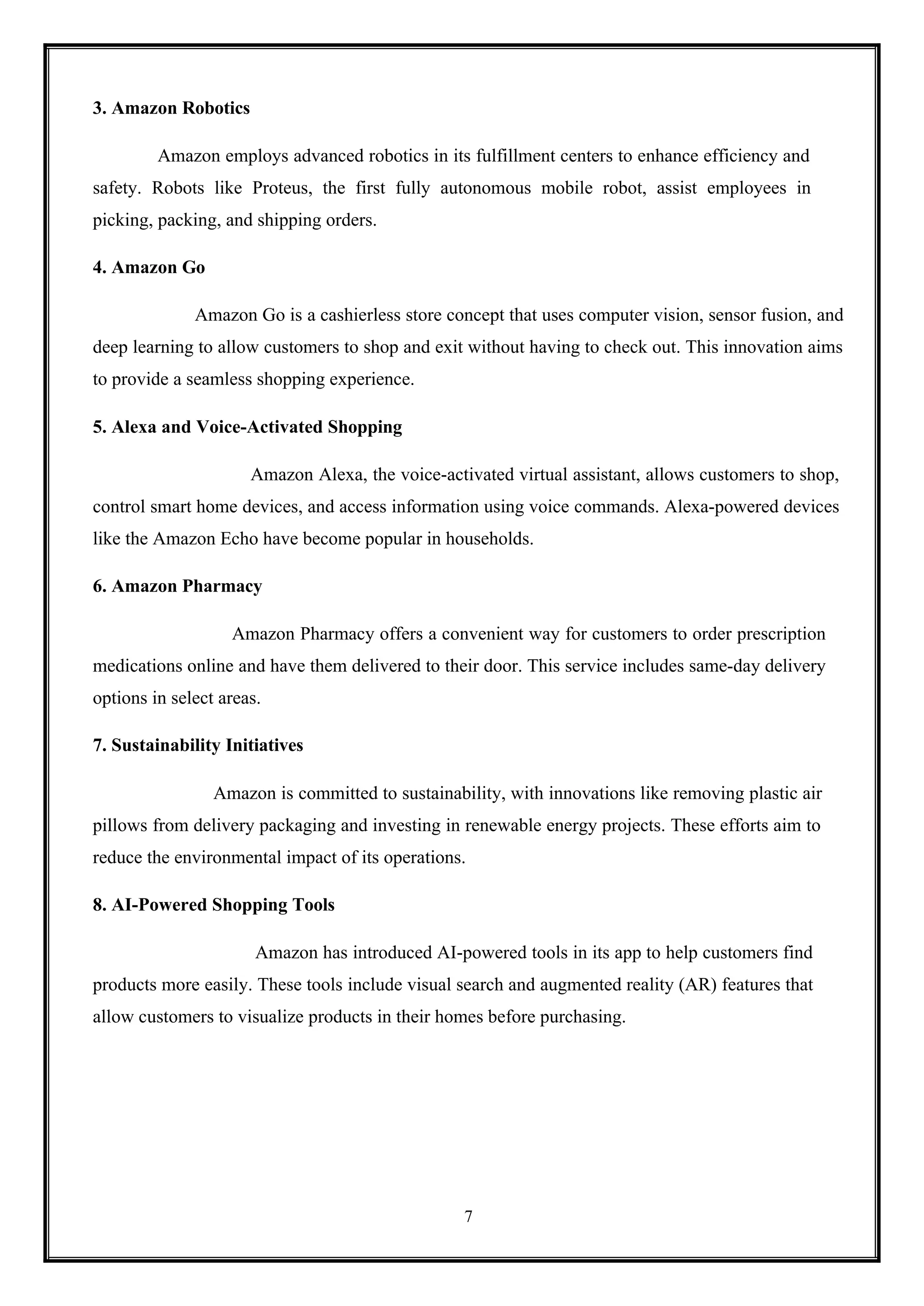 7
3. Amazon Robotics
Amazon employs advanced robotics in its fulfillment centers to enhance efficiency and
safety. Robots like Proteus, the first fully autonomous mobile robot, assist employees in
picking, packing, and shipping orders.
4. Amazon Go
Amazon Go is a cashierless store concept that uses computer vision, sensor fusion, and
deep learning to allow customers to shop and exit without having to check out. This innovation aims
to provide a seamless shopping experience.
5. Alexa and Voice-Activated Shopping
Amazon Alexa, the voice-activated virtual assistant, allows customers to shop,
control smart home devices, and access information using voice commands. Alexa-powered devices
like the Amazon Echo have become popular in households.
6. Amazon Pharmacy
Amazon Pharmacy offers a convenient way for customers to order prescription
medications online and have them delivered to their door. This service includes same-day delivery
options in select areas.
7. Sustainability Initiatives
Amazon is committed to sustainability, with innovations like removing plastic air
pillows from delivery packaging and investing in renewable energy projects. These efforts aim to
reduce the environmental impact of its operations.
8. AI-Powered Shopping Tools
Amazon has introduced AI-powered tools in its app to help customers find
products more easily. These tools include visual search and augmented reality (AR) features that
allow customers to visualize products in their homes before purchasing.
 