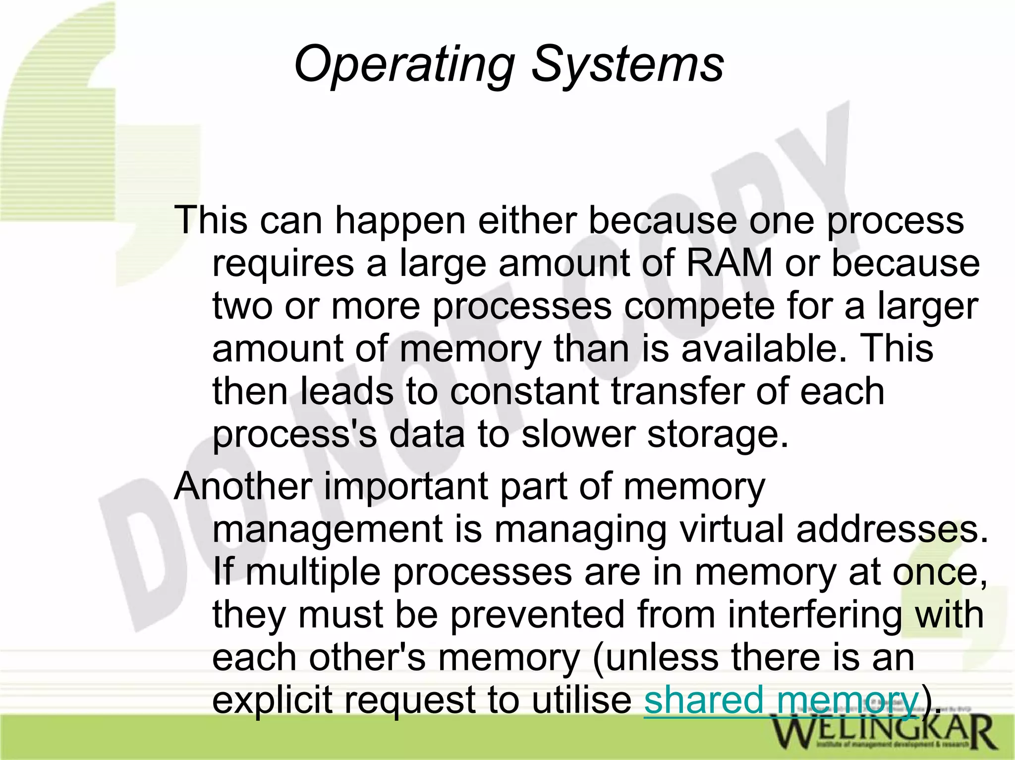 Operating Systems

This can happen either because one process
  requires a large amount of RAM or because
  two or more processes compete for a larger
  amount of memory than is available. This
  then leads to constant transfer of each
  process's data to slower storage.
Another important part of memory
  management is managing virtual addresses.
  If multiple processes are in memory at once,
  they must be prevented from interfering with
  each other's memory (unless there is an
  explicit request to utilise shared memory).
 