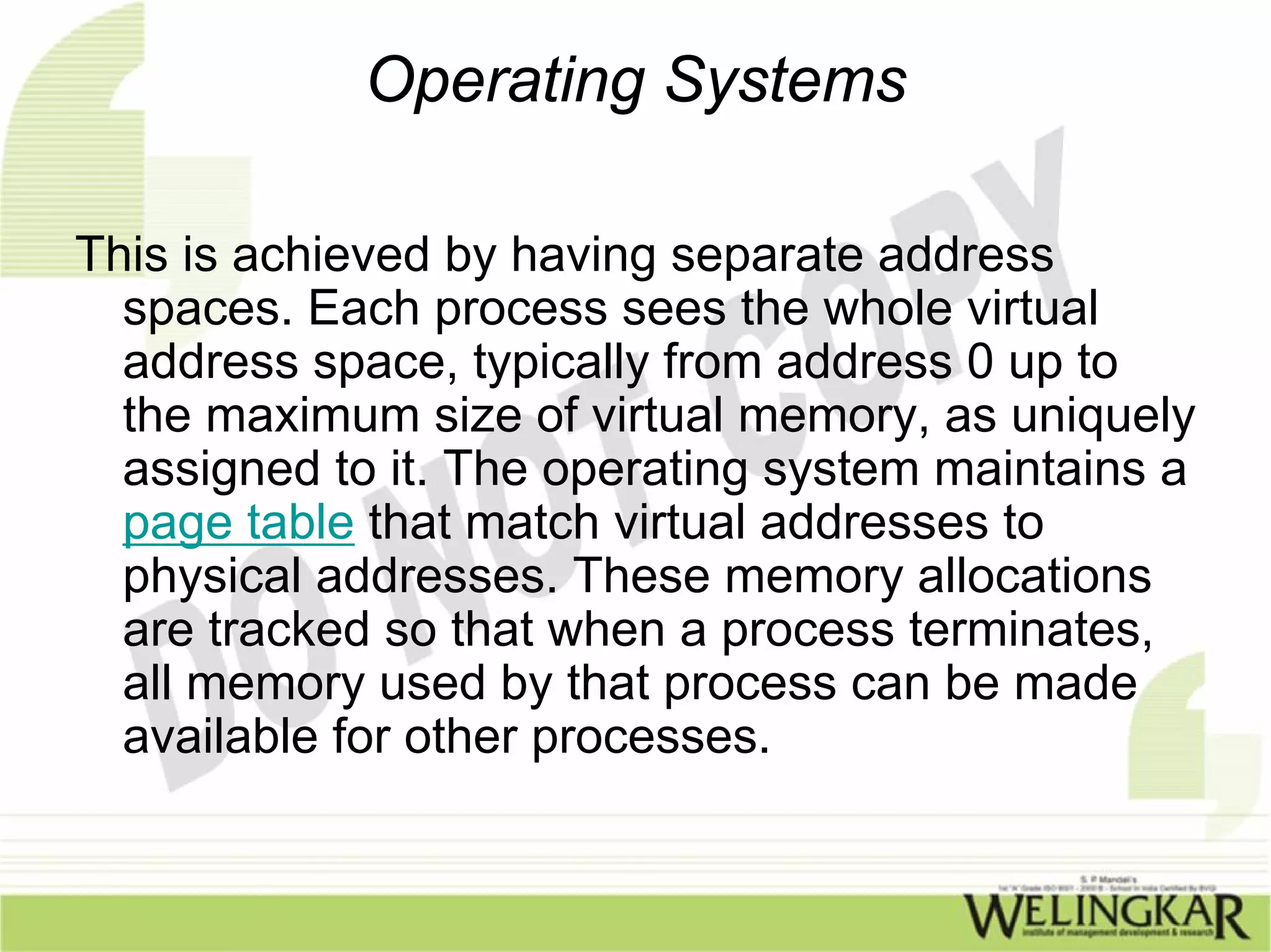 Operating Systems

This is achieved by having separate address
  spaces. Each process sees the whole virtual
  address space, typically from address 0 up to
  the maximum size of virtual memory, as uniquely
  assigned to it. The operating system maintains a
  page table that match virtual addresses to
  physical addresses. These memory allocations
  are tracked so that when a process terminates,
  all memory used by that process can be made
  available for other processes.
 