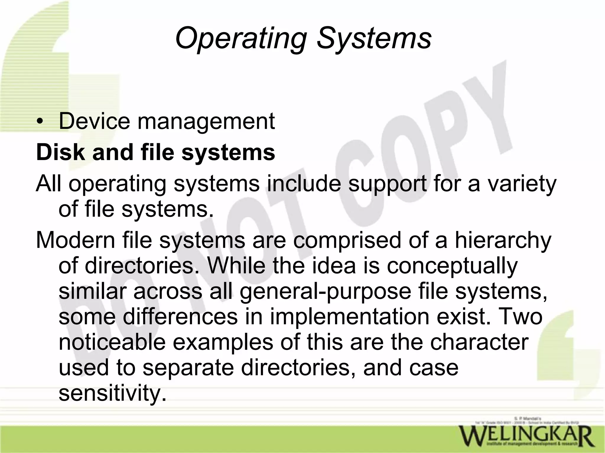 Operating Systems

• Device management
Disk and file systems
All operating systems include support for a variety
  of file systems.
Modern file systems are comprised of a hierarchy
  of directories. While the idea is conceptually
  similar across all general-purpose file systems,
  some differences in implementation exist. Two
  noticeable examples of this are the character
  used to separate directories, and case
  sensitivity.
 