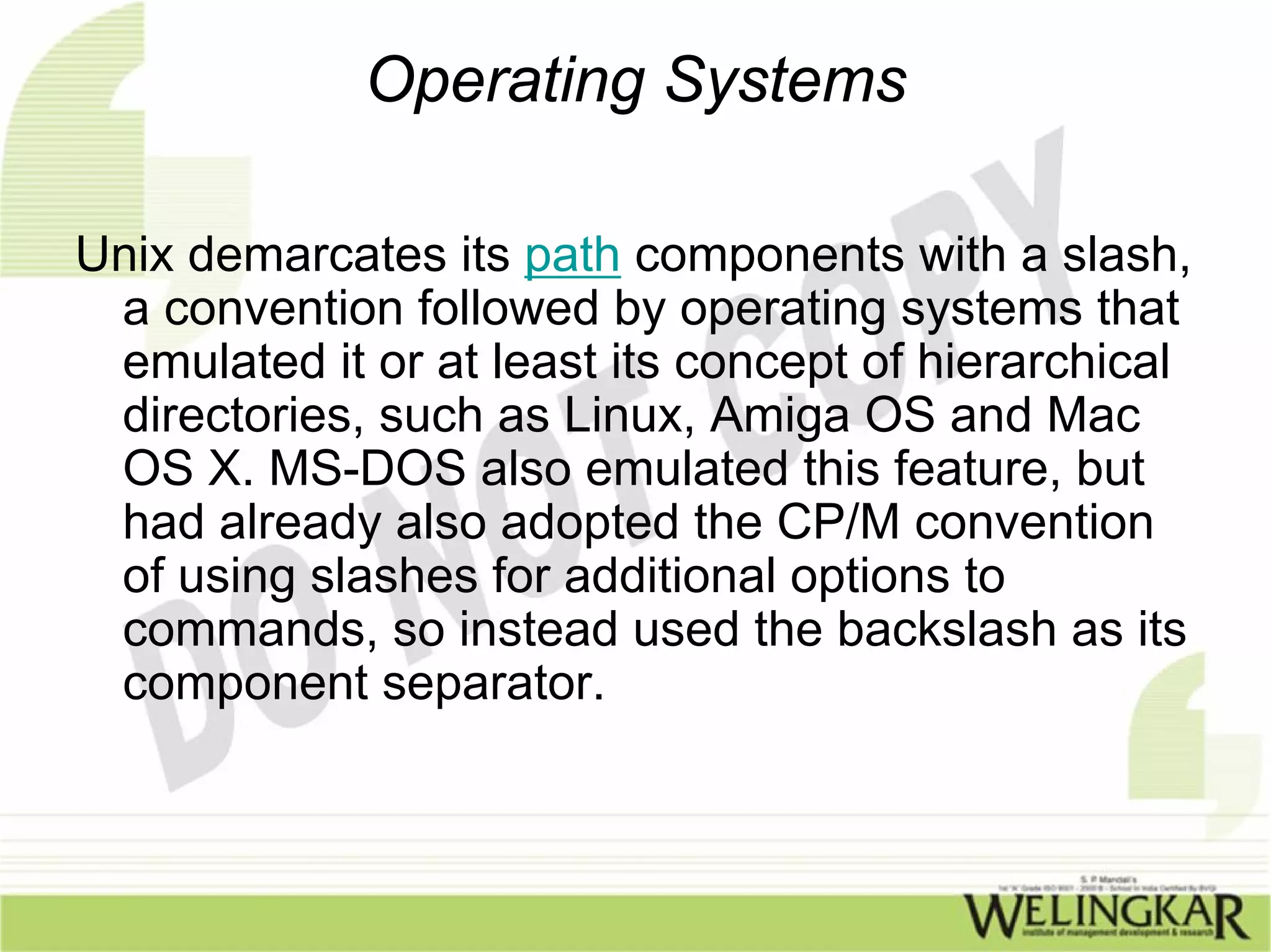 Operating Systems

Unix demarcates its path components with a slash,
 a convention followed by operating systems that
 emulated it or at least its concept of hierarchical
 directories, such as Linux, Amiga OS and Mac
 OS X. MS-DOS also emulated this feature, but
 had already also adopted the CP/M convention
 of using slashes for additional options to
 commands, so instead used the backslash as its
 component separator.
 