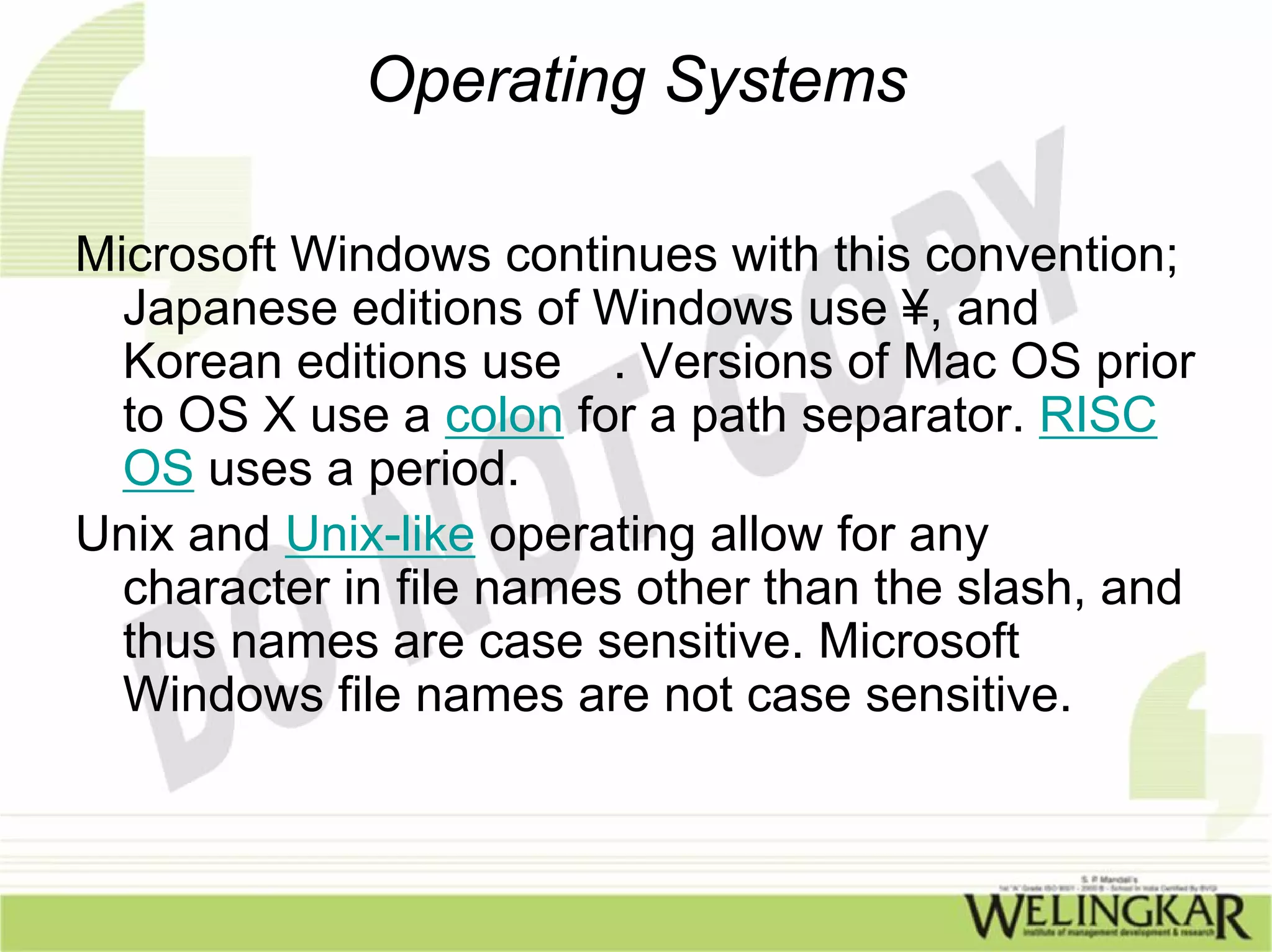 Operating Systems

Microsoft Windows continues with this convention;
  Japanese editions of Windows use ¥, and
  Korean editions use . Versions of Mac OS prior
  to OS X use a colon for a path separator. RISC
  OS uses a period.
Unix and Unix-like operating allow for any
  character in file names other than the slash, and
  thus names are case sensitive. Microsoft
  Windows file names are not case sensitive.
 