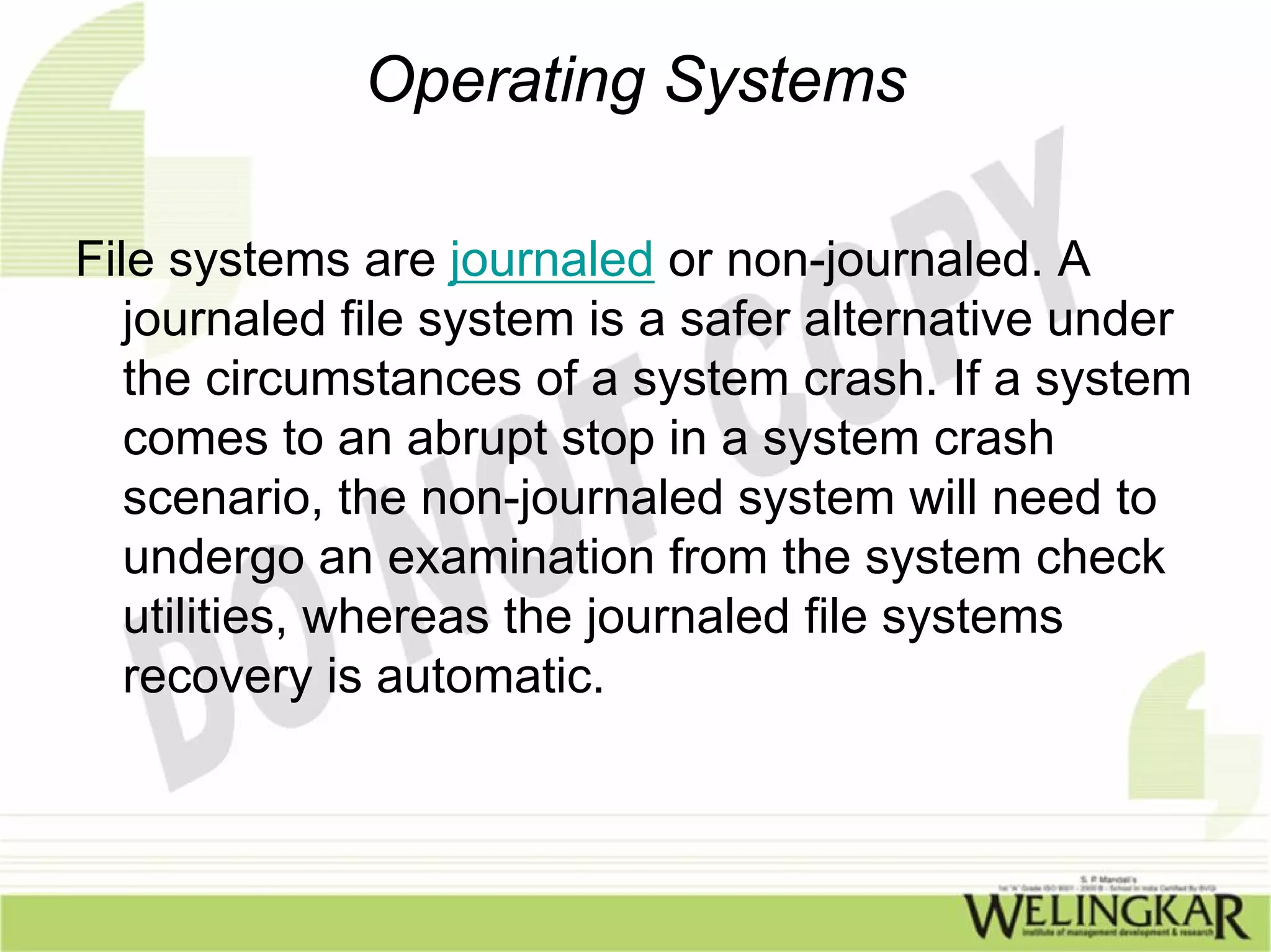 Operating Systems

File systems are journaled or non-journaled. A
   journaled file system is a safer alternative under
   the circumstances of a system crash. If a system
   comes to an abrupt stop in a system crash
   scenario, the non-journaled system will need to
   undergo an examination from the system check
   utilities, whereas the journaled file systems
   recovery is automatic.
 