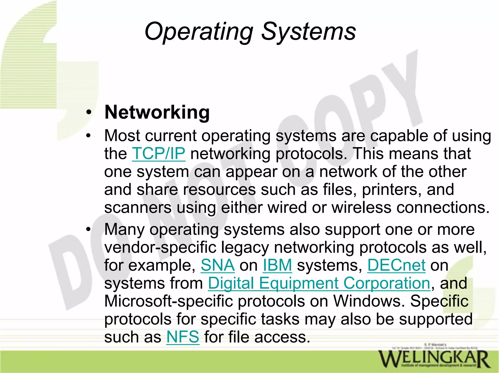 Operating Systems


• Networking
• Most current operating systems are capable of using
  the TCP/IP networking protocols. This means that
  one system can appear on a network of the other
  and share resources such as files, printers, and
  scanners using either wired or wireless connections.
• Many operating systems also support one or more
  vendor-specific legacy networking protocols as well,
  for example, SNA on IBM systems, DECnet on
  systems from Digital Equipment Corporation, and
  Microsoft-specific protocols on Windows. Specific
  protocols for specific tasks may also be supported
  such as NFS for file access.
 