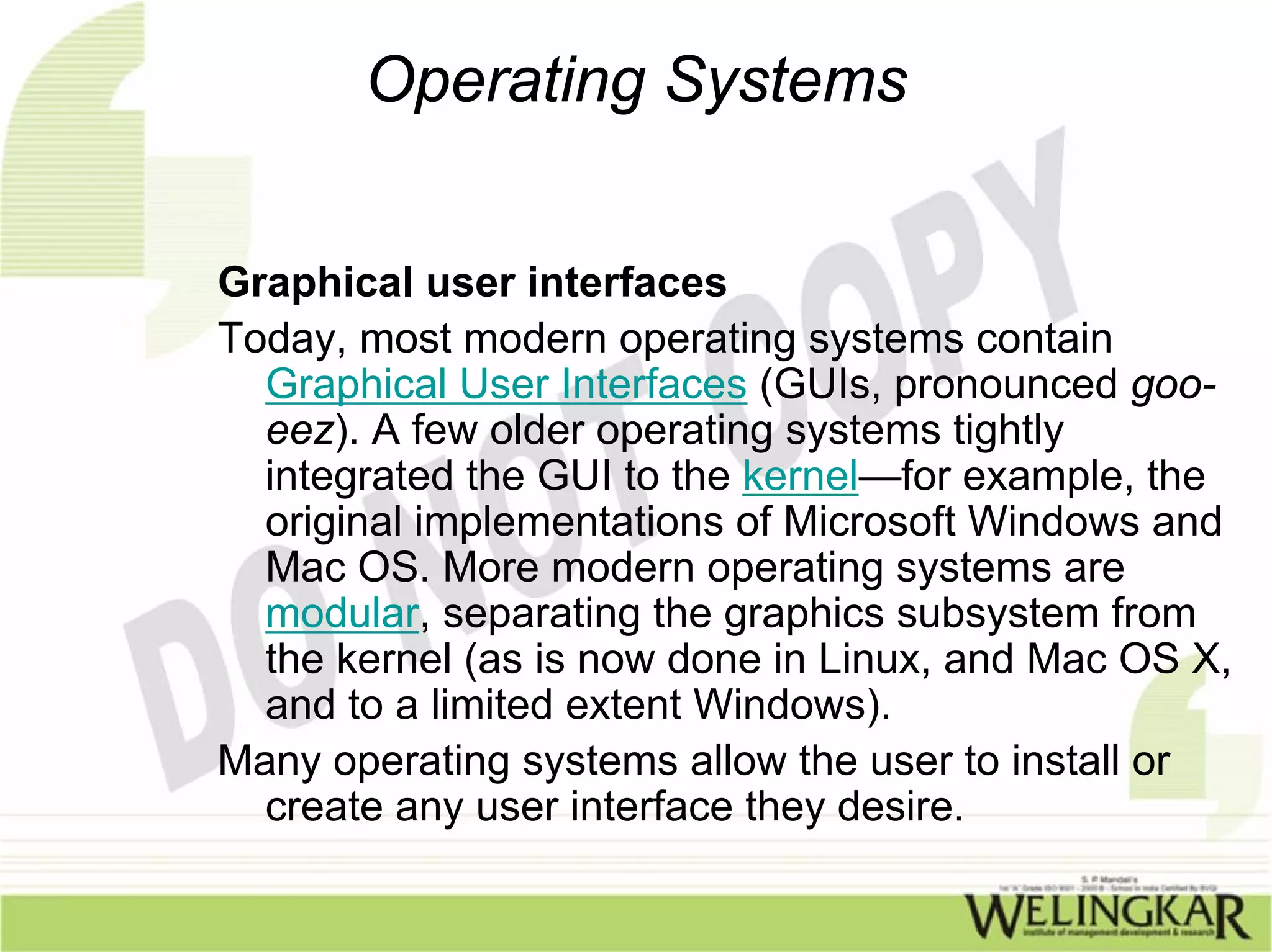 Operating Systems


Graphical user interfaces
Today, most modern operating systems contain
  Graphical User Interfaces (GUIs, pronounced goo-
  eez). A few older operating systems tightly
  integrated the GUI to the kernel—for example, the
  original implementations of Microsoft Windows and
  Mac OS. More modern operating systems are
  modular, separating the graphics subsystem from
  the kernel (as is now done in Linux, and Mac OS X,
  and to a limited extent Windows).
Many operating systems allow the user to install or
  create any user interface they desire.
 