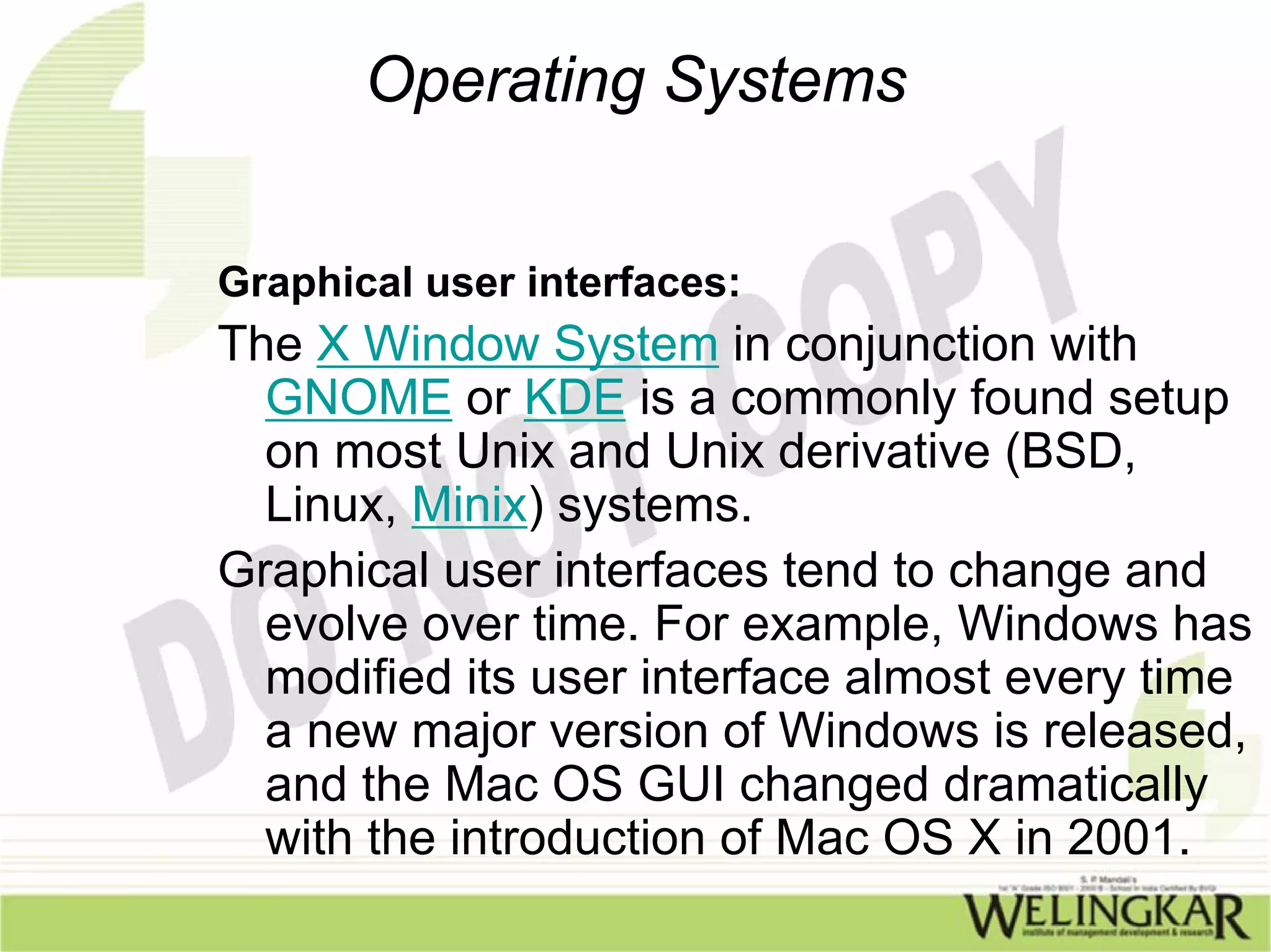 Operating Systems


Graphical user interfaces:
The X Window System in conjunction with
  GNOME or KDE is a commonly found setup
  on most Unix and Unix derivative (BSD,
  Linux, Minix) systems.
Graphical user interfaces tend to change and
  evolve over time. For example, Windows has
  modified its user interface almost every time
  a new major version of Windows is released,
  and the Mac OS GUI changed dramatically
  with the introduction of Mac OS X in 2001.
 
