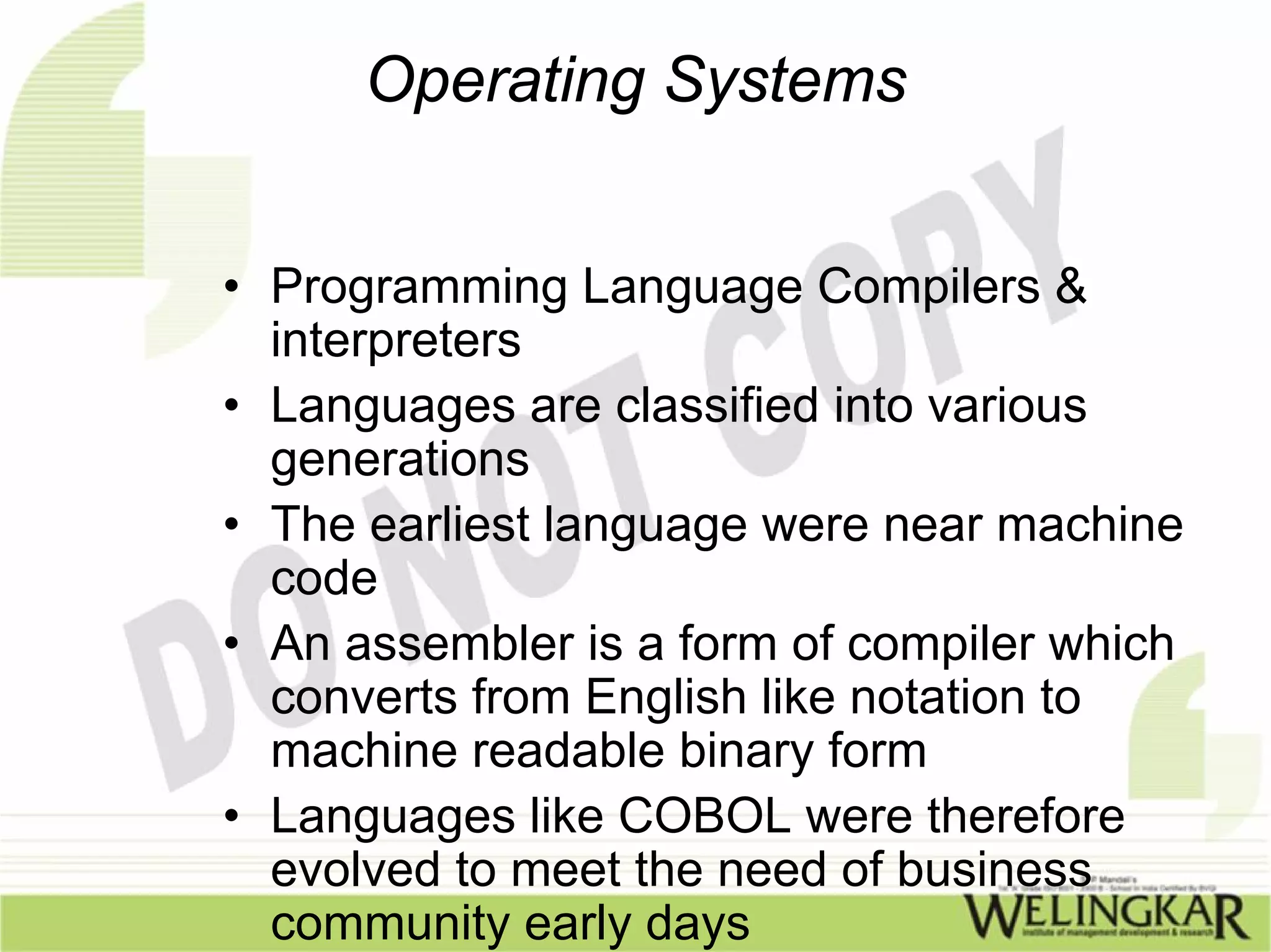 Operating Systems


• Programming Language Compilers &
  interpreters
• Languages are classified into various
  generations
• The earliest language were near machine
  code
• An assembler is a form of compiler which
  converts from English like notation to
  machine readable binary form
• Languages like COBOL were therefore
  evolved to meet the need of business
  community early days
 