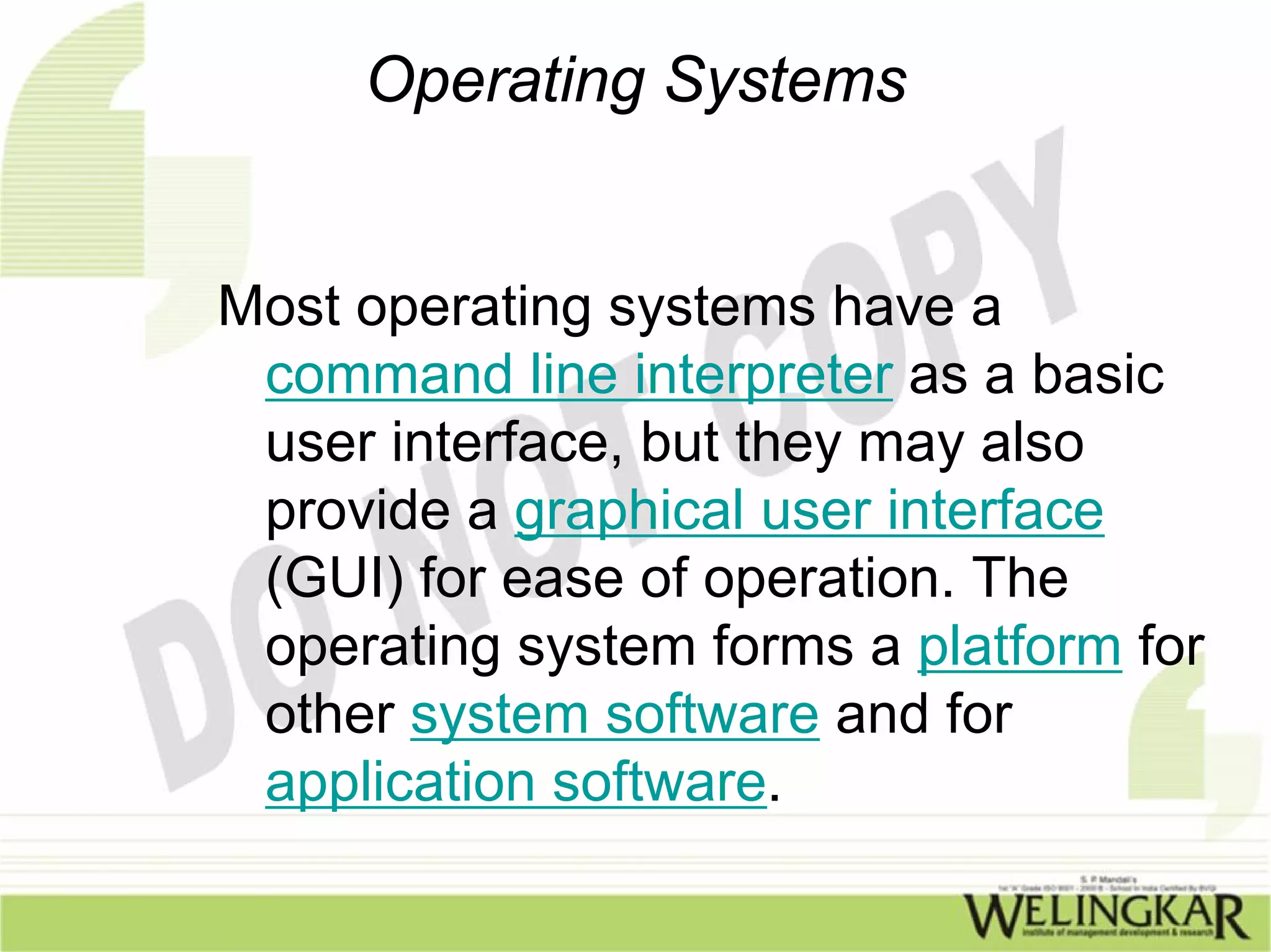 Operating Systems


Most operating systems have a
 command line interpreter as a basic
 user interface, but they may also
 provide a graphical user interface
 (GUI) for ease of operation. The
 operating system forms a platform for
 other system software and for
 application software.
 