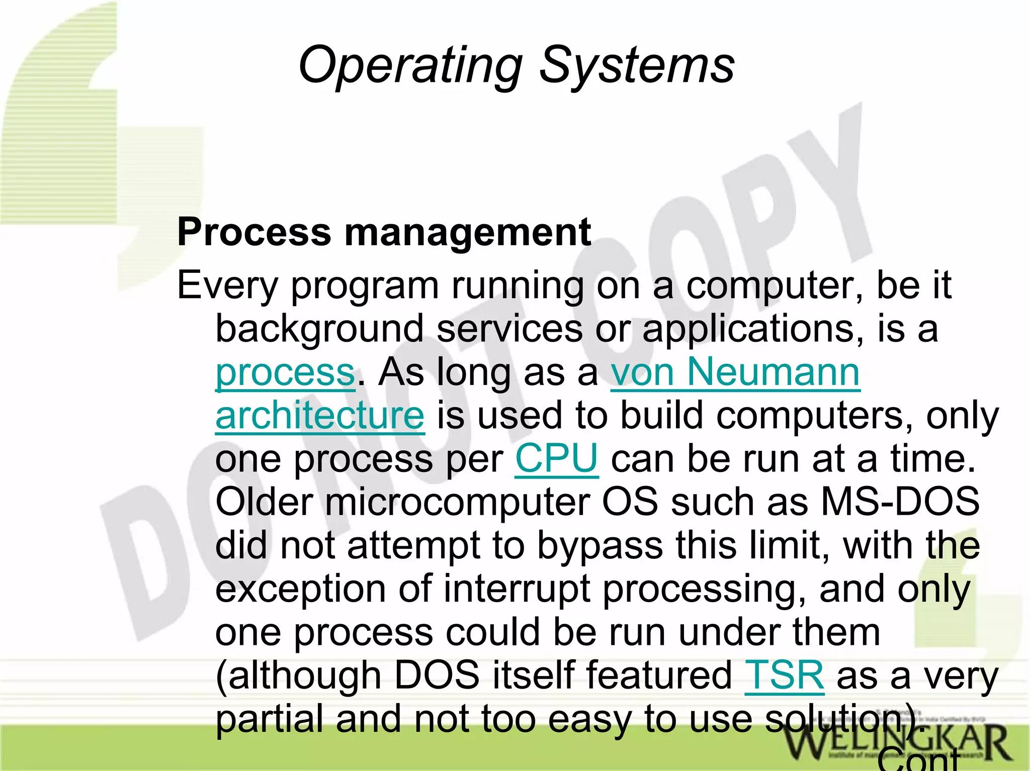 Operating Systems


Process management
Every program running on a computer, be it
  background services or applications, is a
  process. As long as a von Neumann
  architecture is used to build computers, only
  one process per CPU can be run at a time.
  Older microcomputer OS such as MS-DOS
  did not attempt to bypass this limit, with the
  exception of interrupt processing, and only
  one process could be run under them
  (although DOS itself featured TSR as a very
  partial and not too easy to use solution).
                                    ……Cont
 
