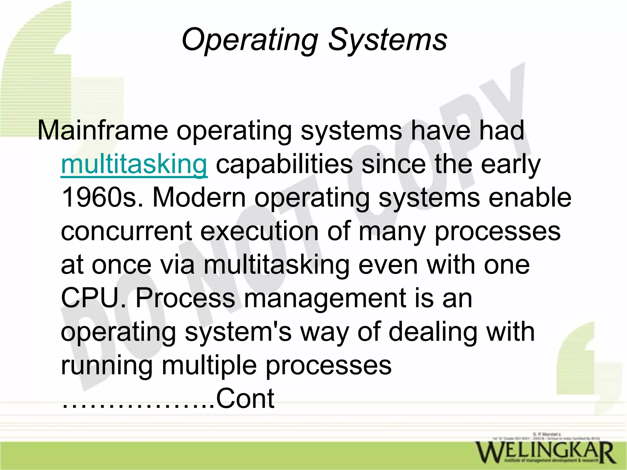 Operating Systems

Mainframe operating systems have had
 multitasking capabilities since the early
 1960s. Modern operating systems enable
 concurrent execution of many processes
 at once via multitasking even with one
 CPU. Process management is an
 operating system's way of dealing with
 running multiple processes
 ……………..Cont
 