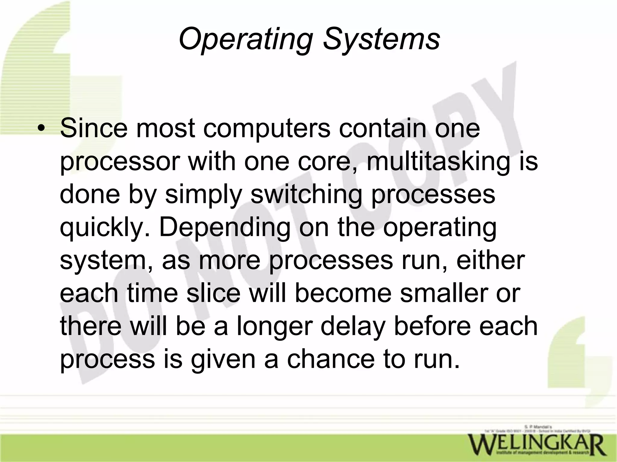 Operating Systems

• Since most computers contain one
  processor with one core, multitasking is
  done by simply switching processes
  quickly. Depending on the operating
  system, as more processes run, either
  each time slice will become smaller or
  there will be a longer delay before each
  process is given a chance to run.
 