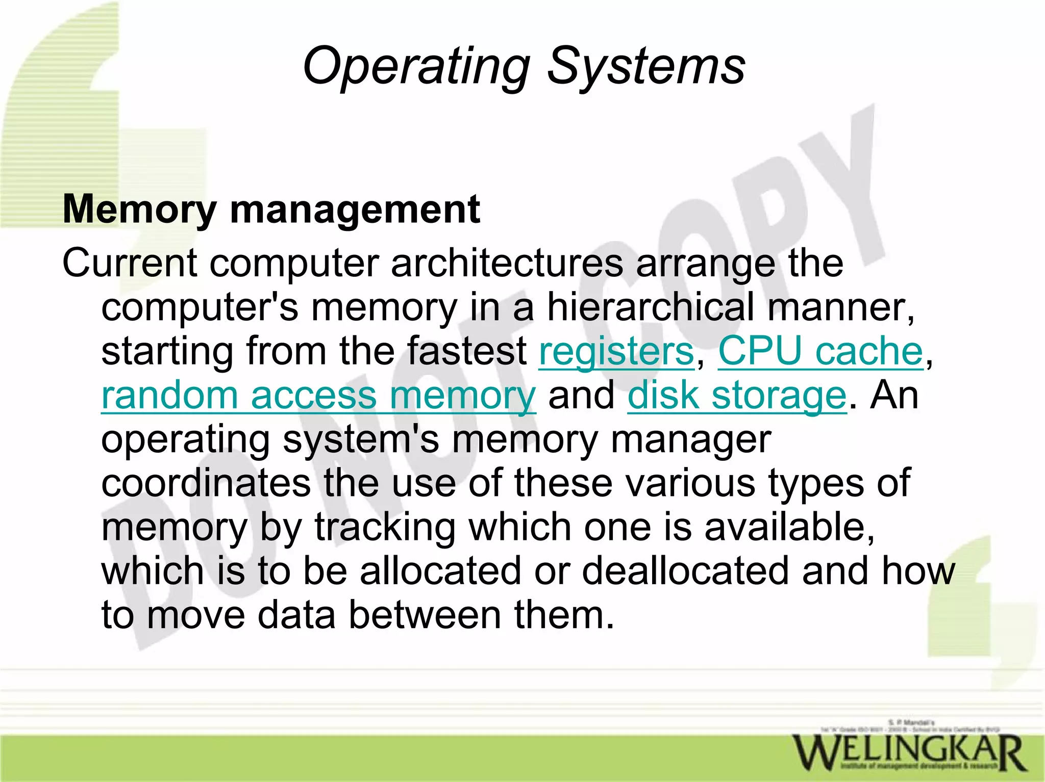 Operating Systems

Memory management
Current computer architectures arrange the
 computer's memory in a hierarchical manner,
 starting from the fastest registers, CPU cache,
 random access memory and disk storage. An
 operating system's memory manager
 coordinates the use of these various types of
 memory by tracking which one is available,
 which is to be allocated or deallocated and how
 to move data between them.
 