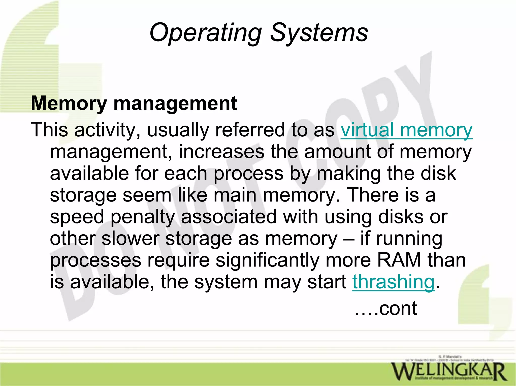 Operating Systems

Memory management
This activity, usually referred to as virtual memory
  management, increases the amount of memory
  available for each process by making the disk
  storage seem like main memory. There is a
  speed penalty associated with using disks or
  other slower storage as memory – if running
  processes require significantly more RAM than
  is available, the system may start thrashing.
                                        ….cont
 