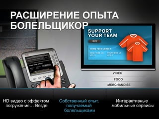 © 2010 Cisco and/or its affiliates. All rights reserved. Cisco ConfidentialPresentation_ID 15
VIDEO
FOOD
MERCHANDISE
РАСШИРЕНИЕ ОПЫТА
БОЛЕЛЬЩИКОВ
HD видео с эффектом
погружения… Везде
Собственный опыт,
получаемый
болельщиками
Интерактивные
мобильные сервисы
WELCOME
 