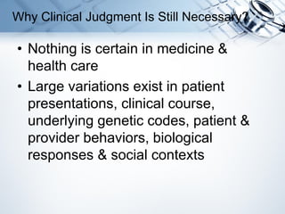 • Nothing is certain in medicine &
health care
• Large variations exist in patient
presentations, clinical course,
underlying genetic codes, patient &
provider behaviors, biological
responses & social contexts
Why Clinical Judgment Is Still Necessary?
 