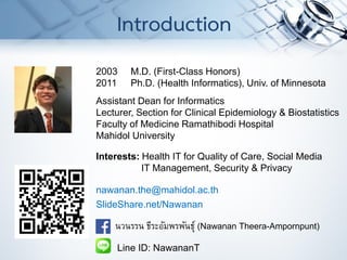 2003 M.D. (First-Class Honors)
2011 Ph.D. (Health Informatics), Univ. of Minnesota
Assistant Dean for Informatics
Lecturer, Section for Clinical Epidemiology & Biostatistics
Faculty of Medicine Ramathibodi Hospital
Mahidol University
Interests: Health IT for Quality of Care, Social Media
IT Management, Security & Privacy
nawanan.the@mahidol.ac.th
SlideShare.net/Nawanan
นวนรรน ธีระอัมพรพันธุ์ (Nawanan Theera-Ampornpunt)
Line ID: NawananT
Introduction
 