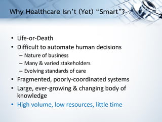 • Life-or-Death
• Difficult to automate human decisions
– Nature of business
– Many & varied stakeholders
– Evolving standards of care
• Fragmented, poorly-coordinated systems
• Large, ever-growing & changing body of
knowledge
• High volume, low resources, little time
Why Healthcare Isn’t (Yet) “Smart”?
 