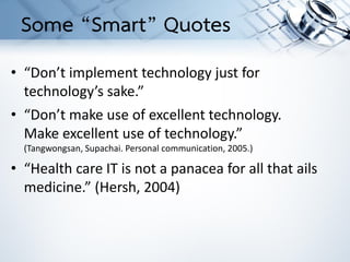 • “Don’t implement technology just for
technology’s sake.”
• “Don’t make use of excellent technology.
Make excellent use of technology.”
(Tangwongsan, Supachai. Personal communication, 2005.)
• “Health care IT is not a panacea for all that ails
medicine.” (Hersh, 2004)
Some “Smart” Quotes
 