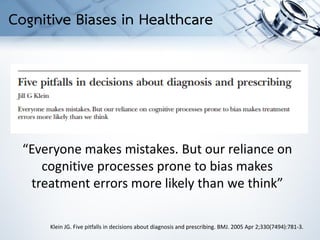 Klein JG. Five pitfalls in decisions about diagnosis and prescribing. BMJ. 2005 Apr 2;330(7494):781-3.
“Everyone makes mistakes. But our reliance on
cognitive processes prone to bias makes
treatment errors more likely than we think”
Cognitive Biases in Healthcare
 