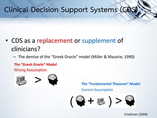 • CDS as a replacement or supplement of
clinicians?
– The demise of the “Greek Oracle” model (Miller & Masarie, 1990)
The “Greek Oracle” Model
The “Fundamental Theorem” Model
Friedman (2009)
Wrong Assumption
Correct Assumption
Clinical Decision Support Systems (CDS)
 