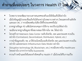 • โรงพยาบาลจะพัฒนาระบบสารสนเทศของตัวเองให้เข้มแข็งได้อย่างไร
• เมื่อไรข้อมูลผู้ป่วยจะเชื่อมถึงกันได้ระหว่างโรงพยาบาลต่างๆ โดยเฉพาะข้ามสังกัด
และนอก สธ. // ควรมีซอฟต์แวร์เดียวใช้ทั้งประเทศหรือไม่
• มาตรฐานข้อมูล 43 แฟ้มไม่ครอบคลุมการใช้งาน จะปรับปรุงได้อย่างไร
• จะเลือกมาตรฐานข้อมูลยาที่เหมาะสมมาใช้งานใน รพ. ได้อย่างไร
• โครงสร้างการออกแบบ Data Center ระดับจังหวัด, เขต และประเทศ ควรเป็น
อย่างไร (Centralized, Decentralized, Distributed, Hybrid, etc.)
• การนาข้อมูลระดับ รพ. มาใช้ประโยชน์ในระดับจังหวัด เขต และประเทศ ควรเป็น
อย่างไร และออกแบบ Infrastructure Data Model อย่างไร
• Disruptive technology (AI, Blockchain, etc.) ควรมีบทบาทใน Healthcare
ไทยอย่างไร มากกว่าการเป็น buzzwords
• ความก้าวหน้าและยั่งยืนของกาลังคนด้าน Health IT เมื่อไรจะได้รับการแก้ไข
คาถามที่เจอบ่อยๆ ในวงการ Health IT ไทย
 