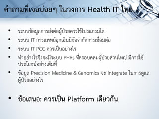 • ระบบข้อมูลการส่งต่อผู้ป่วยควรใช้โปรแกรมใด
• ระบบ IT การแพทย์ฉุกเฉินมีข้อจากัดการเชื่อมต่อ
• ระบบ IT PCC ควรเป็นอย่างไร
• ทาอย่างไรจึงจะมีระบบ PHRs ที่ครอบคลุมผู้ป่วยส่วนใหญ่ มีการใช้
ประโยชน์อย่างเต็มที่
• ข้อมูล Precision Medicine & Genomics จะ integrate ในการดูแล
ผู้ป่วยอย่างไร
• ข้อเสนอ: ควรเป็น Platform เดียวกัน
คาถามที่เจอบ่อยๆ ในวงการ Health IT ไทย
 